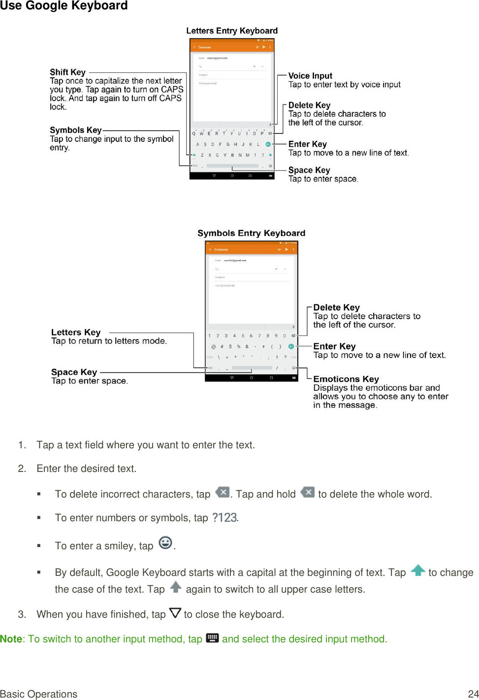 Basic Operations  24 Use Google Keyboard      1.  Tap a text field where you want to enter the text.  2.  Enter the desired text.   To delete incorrect characters, tap  . Tap and hold   to delete the whole word.   To enter numbers or symbols, tap  .   To enter a smiley, tap  .   By default, Google Keyboard starts with a capital at the beginning of text. Tap   to change the case of the text. Tap   again to switch to all upper case letters. 3.  When you have finished, tap   to close the keyboard.  Note: To switch to another input method, tap   and select the desired input method. 