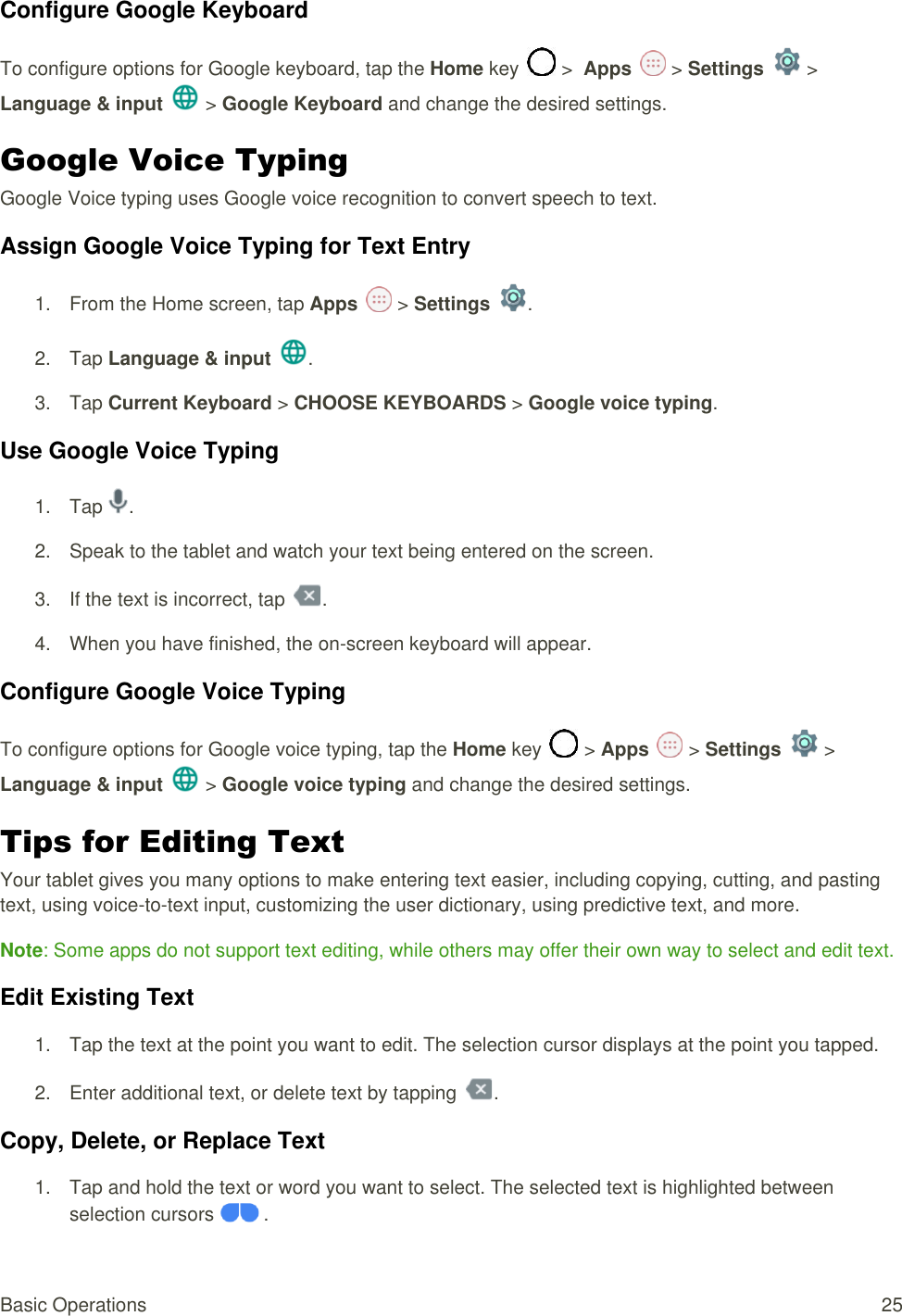 Basic Operations  25 Configure Google Keyboard  To configure options for Google keyboard, tap the Home key   &gt;  Apps   &gt; Settings   &gt; Language &amp; input   &gt; Google Keyboard and change the desired settings.  Google Voice Typing  Google Voice typing uses Google voice recognition to convert speech to text. Assign Google Voice Typing for Text Entry 1.  From the Home screen, tap Apps   &gt; Settings  .  2.  Tap Language &amp; input .  3.  Tap Current Keyboard &gt; CHOOSE KEYBOARDS &gt; Google voice typing.  Use Google Voice Typing 1.  Tap  . 2.  Speak to the tablet and watch your text being entered on the screen.  3.  If the text is incorrect, tap  . 4.  When you have finished, the on-screen keyboard will appear.  Configure Google Voice Typing  To configure options for Google voice typing, tap the Home key   &gt; Apps   &gt; Settings   &gt; Language &amp; input   &gt; Google voice typing and change the desired settings.  Tips for Editing Text  Your tablet gives you many options to make entering text easier, including copying, cutting, and pasting text, using voice-to-text input, customizing the user dictionary, using predictive text, and more. Note: Some apps do not support text editing, while others may offer their own way to select and edit text. Edit Existing Text  1.  Tap the text at the point you want to edit. The selection cursor displays at the point you tapped. 2.  Enter additional text, or delete text by tapping  . Copy, Delete, or Replace Text  1.  Tap and hold the text or word you want to select. The selected text is highlighted between selection cursors   .  