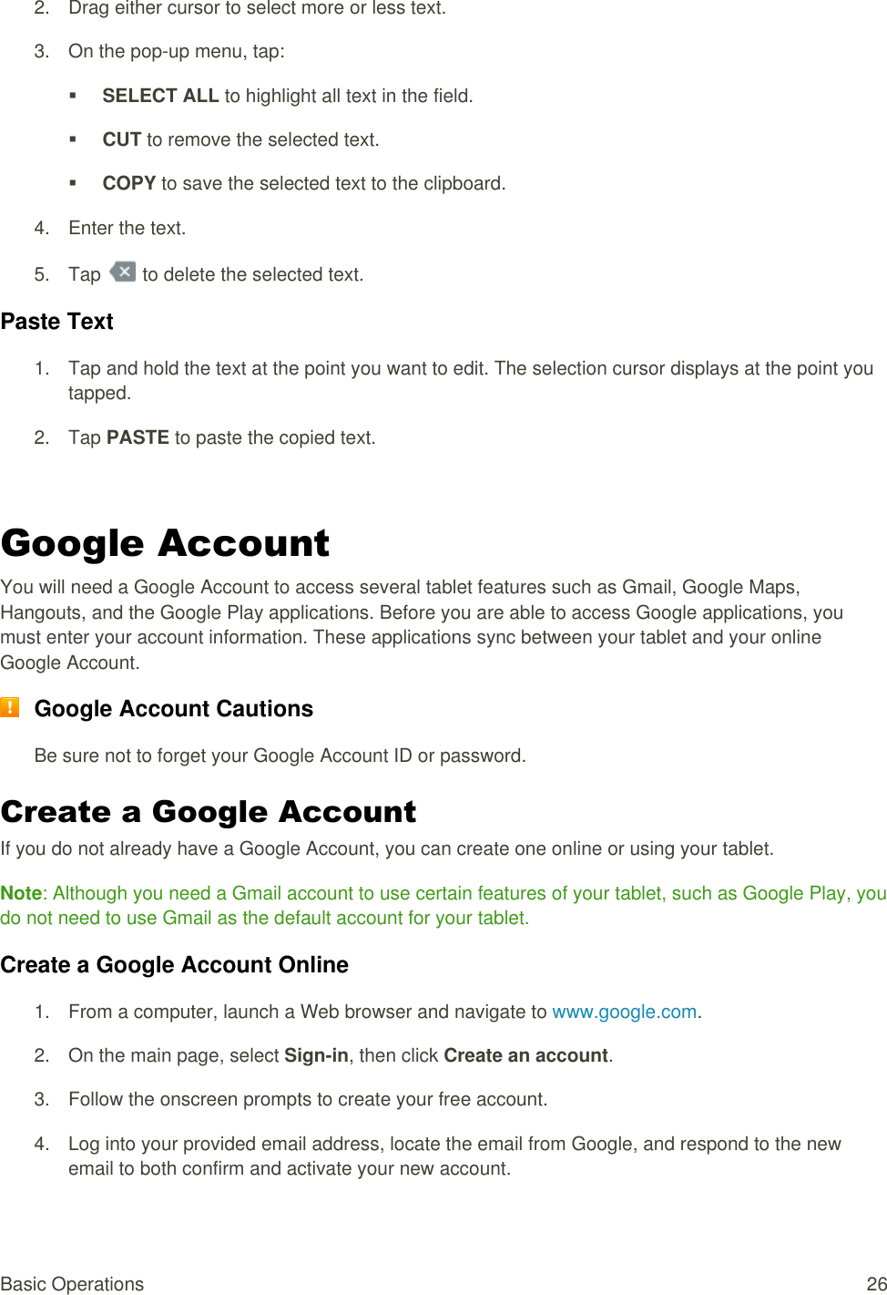 Basic Operations  26 2.  Drag either cursor to select more or less text.  3.  On the pop-up menu, tap:   SELECT ALL to highlight all text in the field.   CUT to remove the selected text.   COPY to save the selected text to the clipboard.  4.  Enter the text. 5.  Tap   to delete the selected text. Paste Text  1.  Tap and hold the text at the point you want to edit. The selection cursor displays at the point you tapped.  2.  Tap PASTE to paste the copied text.  Google Account You will need a Google Account to access several tablet features such as Gmail, Google Maps, Hangouts, and the Google Play applications. Before you are able to access Google applications, you must enter your account information. These applications sync between your tablet and your online Google Account.  Google Account Cautions Be sure not to forget your Google Account ID or password. Create a Google Account If you do not already have a Google Account, you can create one online or using your tablet. Note: Although you need a Gmail account to use certain features of your tablet, such as Google Play, you do not need to use Gmail as the default account for your tablet. Create a Google Account Online 1.  From a computer, launch a Web browser and navigate to www.google.com. 2.  On the main page, select Sign-in, then click Create an account. 3.  Follow the onscreen prompts to create your free account. 4. Log into your provided email address, locate the email from Google, and respond to the new  email to both confirm and activate your new account. 