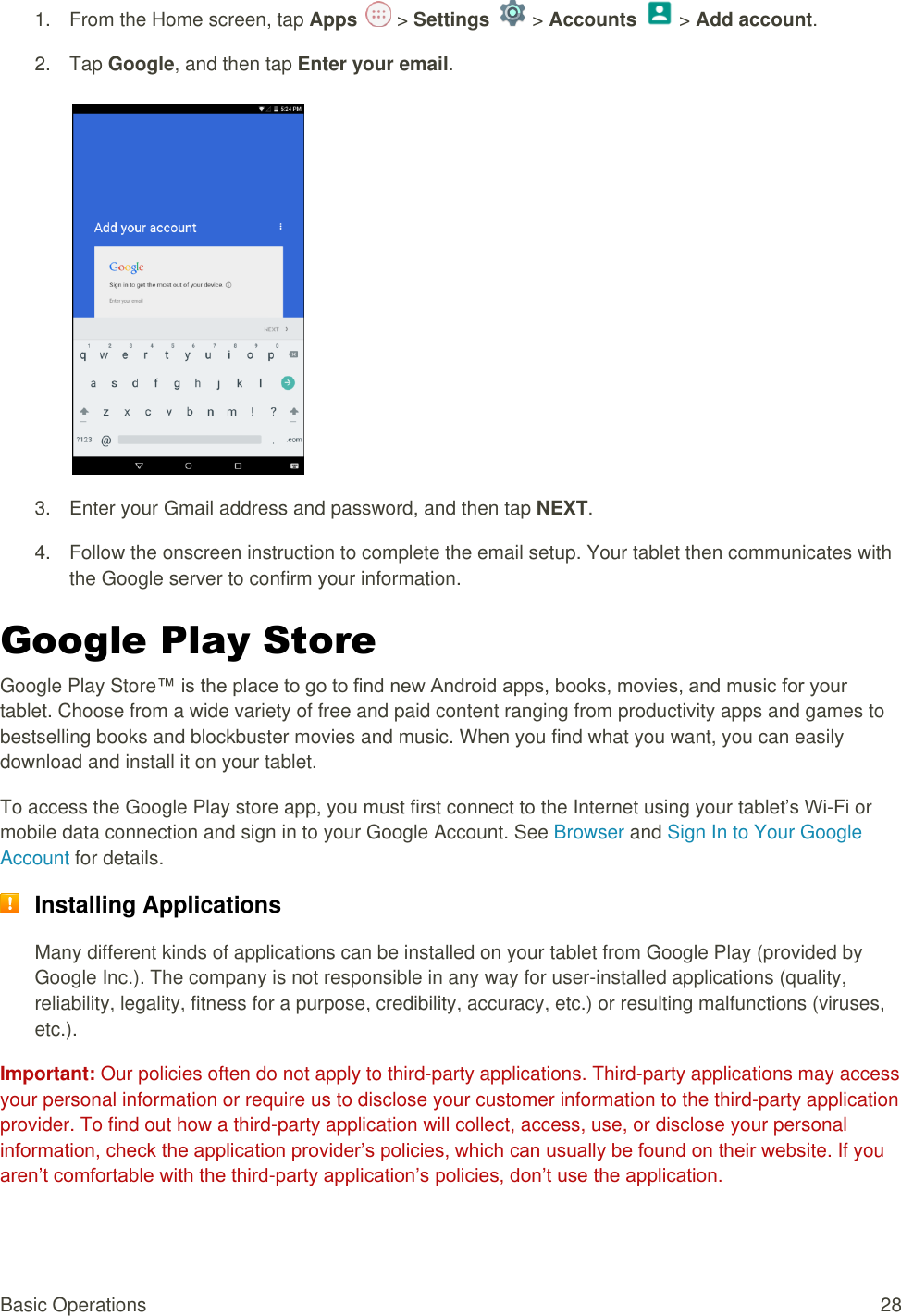 Basic Operations  28 1.  From the Home screen, tap Apps   &gt; Settings   &gt; Accounts   &gt; Add account.  2.  Tap Google, and then tap Enter your email.    3.  Enter your Gmail address and password, and then tap NEXT. 4.  Follow the onscreen instruction to complete the email setup. Your tablet then communicates with the Google server to confirm your information. Google Play Store  Google Play Store™ is the place to go to find new Android apps, books, movies, and music for your tablet. Choose from a wide variety of free and paid content ranging from productivity apps and games to bestselling books and blockbuster movies and music. When you find what you want, you can easily download and install it on your tablet. To access the Google Play store app, you must first connect to the Internet using your tablet’s Wi-Fi or mobile data connection and sign in to your Google Account. See Browser and Sign In to Your Google Account for details.  Installing Applications Many different kinds of applications can be installed on your tablet from Google Play (provided by Google Inc.). The company is not responsible in any way for user-installed applications (quality, reliability, legality, fitness for a purpose, credibility, accuracy, etc.) or resulting malfunctions (viruses, etc.). Important: Our policies often do not apply to third-party applications. Third-party applications may access your personal information or require us to disclose your customer information to the third-party application provider. To find out how a third-party application will collect, access, use, or disclose your personal information, check the application provider’s policies, which can usually be found on their website. If you aren’t comfortable with the third-party application’s policies, don’t use the application. 