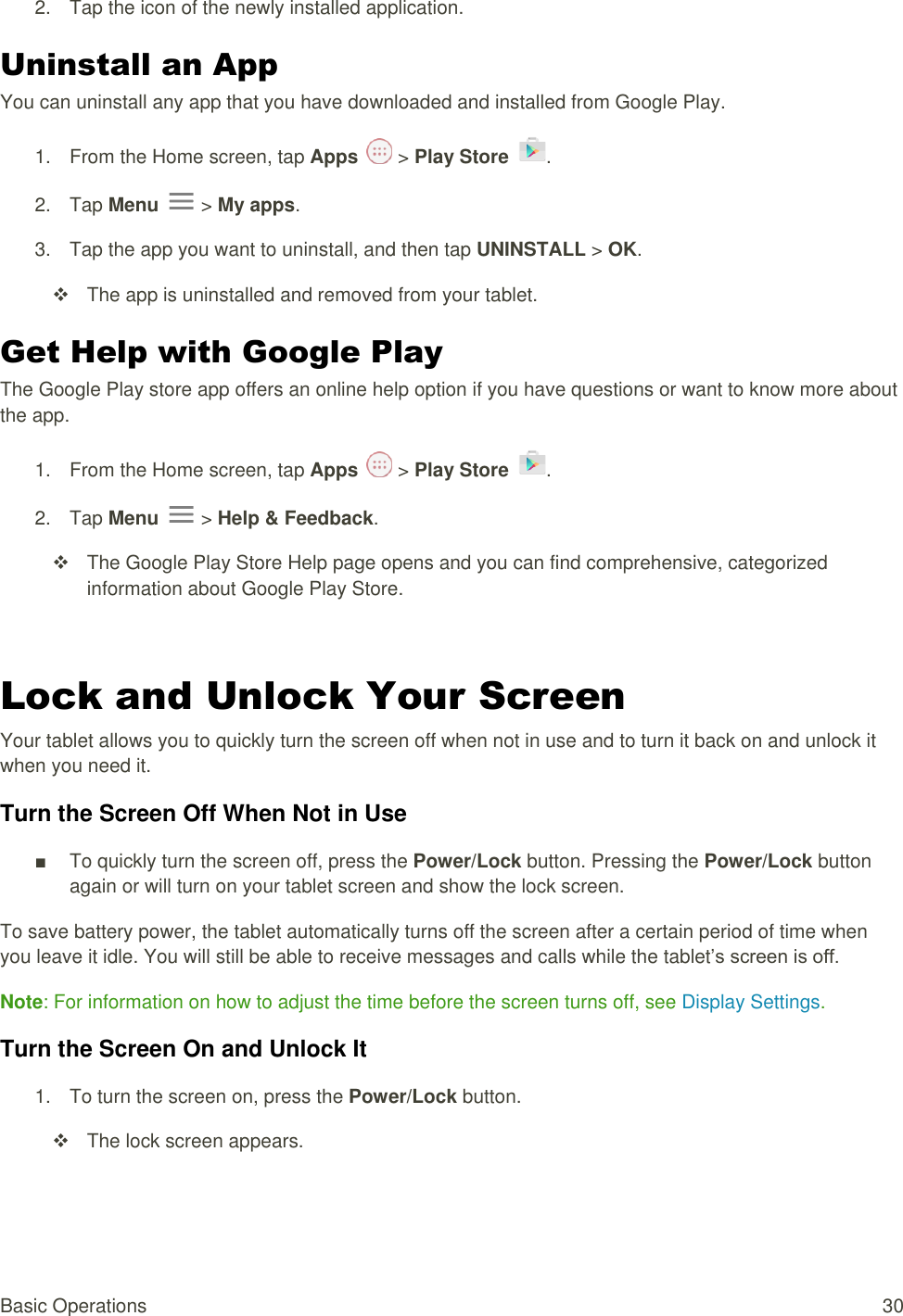 Basic Operations  30 2.  Tap the icon of the newly installed application. Uninstall an App You can uninstall any app that you have downloaded and installed from Google Play. 1.  From the Home screen, tap Apps   &gt; Play Store  .  2.  Tap Menu   &gt; My apps. 3.  Tap the app you want to uninstall, and then tap UNINSTALL &gt; OK.   The app is uninstalled and removed from your tablet. Get Help with Google Play The Google Play store app offers an online help option if you have questions or want to know more about the app. 1.  From the Home screen, tap Apps   &gt; Play Store  .  2.  Tap Menu   &gt; Help &amp; Feedback.   The Google Play Store Help page opens and you can find comprehensive, categorized information about Google Play Store.  Lock and Unlock Your Screen Your tablet allows you to quickly turn the screen off when not in use and to turn it back on and unlock it when you need it. Turn the Screen Off When Not in Use ■  To quickly turn the screen off, press the Power/Lock button. Pressing the Power/Lock button again or will turn on your tablet screen and show the lock screen. To save battery power, the tablet automatically turns off the screen after a certain period of time when you leave it idle. You will still be able to receive messages and calls while the tablet’s screen is off. Note: For information on how to adjust the time before the screen turns off, see Display Settings.  Turn the Screen On and Unlock It 1.  To turn the screen on, press the Power/Lock button.    The lock screen appears. 