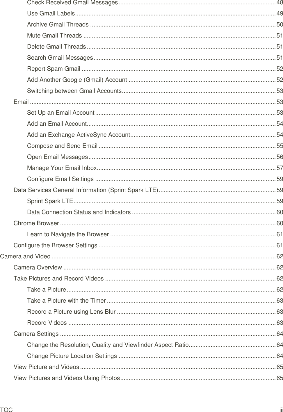 TOC iii Check Received Gmail Messages .............................................................................................. 48 Use Gmail Labels ........................................................................................................................ 49 Archive Gmail Threads ............................................................................................................... 50 Mute Gmail Threads ................................................................................................................... 51 Delete Gmail Threads ................................................................................................................. 51 Search Gmail Messages ............................................................................................................. 51 Report Spam Gmail .................................................................................................................... 52 Add Another Google (Gmail) Account ........................................................................................ 52 Switching between Gmail Accounts ............................................................................................ 53 Email ................................................................................................................................................... 53 Set Up an Email Account ............................................................................................................ 53 Add an Email Account ................................................................................................................. 54 Add an Exchange ActiveSync Account ....................................................................................... 54 Compose and Send Email .......................................................................................................... 55 Open Email Messages ................................................................................................................ 56 Manage Your Email Inbox ........................................................................................................... 57 Configure Email Settings ............................................................................................................ 59 Data Services General Information (Sprint Spark LTE) ...................................................................... 59 Sprint Spark LTE ......................................................................................................................... 59 Data Connection Status and Indicators ...................................................................................... 60 Chrome Browser ................................................................................................................................. 60 Learn to Navigate the Browser ................................................................................................... 61 Configure the Browser Settings .......................................................................................................... 61 Camera and Video ...................................................................................................................................... 62 Camera Overview ............................................................................................................................... 62 Take Pictures and Record Videos ...................................................................................................... 62 Take a Picture ............................................................................................................................. 62 Take a Picture with the Timer ..................................................................................................... 63 Record a Picture using Lens Blur ............................................................................................... 63 Record Videos ............................................................................................................................ 63 Camera Settings ................................................................................................................................. 64 Change the Resolution, Quality and Viewfinder Aspect Ratio .................................................... 64 Change Picture Location Settings .............................................................................................. 64 View Picture and Videos ..................................................................................................................... 65 View Pictures and Videos Using Photos ............................................................................................. 65 