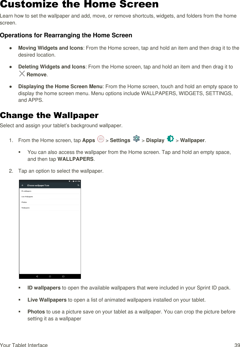 Your Tablet Interface  39 Customize the Home Screen Learn how to set the wallpaper and add, move, or remove shortcuts, widgets, and folders from the home screen. Operations for Rearranging the Home Screen ● Moving Widgets and Icons: From the Home screen, tap and hold an item and then drag it to the desired location. ● Deleting Widgets and Icons: From the Home screen, tap and hold an item and then drag it to  Remove. ● Displaying the Home Screen Menu: From the Home screen, touch and hold an empty space to display the home screen menu. Menu options include WALLPAPERS, WIDGETS, SETTINGS, and APPS. Change the Wallpaper  Select and assign your tablet’s background wallpaper. 1.  From the Home screen, tap Apps   &gt; Settings   &gt; Display   &gt; Wallpaper.   You can also access the wallpaper from the Home screen. Tap and hold an empty space, and then tap WALLPAPERS. 2.  Tap an option to select the wallpaper.   ID wallpapers to open the available wallpapers that were included in your Sprint ID pack.   Live Wallpapers to open a list of animated wallpapers installed on your tablet.   Photos to use a picture save on your tablet as a wallpaper. You can crop the picture before setting it as a wallpaper 