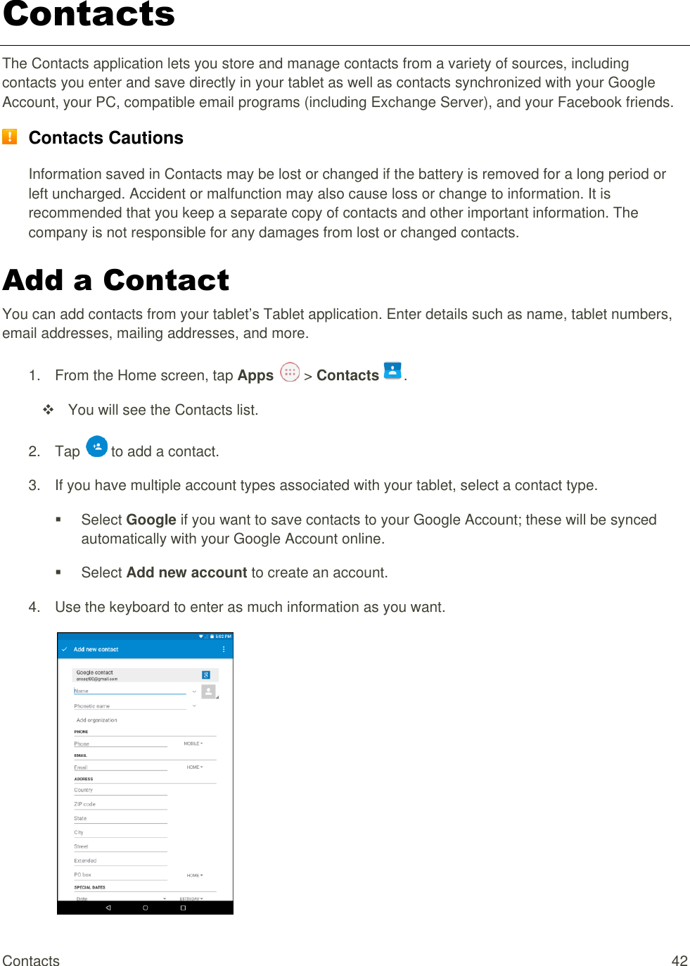 Contacts  42 Contacts The Contacts application lets you store and manage contacts from a variety of sources, including contacts you enter and save directly in your tablet as well as contacts synchronized with your Google Account, your PC, compatible email programs (including Exchange Server), and your Facebook friends.  Contacts Cautions Information saved in Contacts may be lost or changed if the battery is removed for a long period or left uncharged. Accident or malfunction may also cause loss or change to information. It is recommended that you keep a separate copy of contacts and other important information. The company is not responsible for any damages from lost or changed contacts. Add a Contact You can add contacts from your tablet’s Tablet application. Enter details such as name, tablet numbers, email addresses, mailing addresses, and more. 1.  From the Home screen, tap Apps   &gt; Contacts .   You will see the Contacts list. 2.  Tap   to add a contact. 3.  If you have multiple account types associated with your tablet, select a contact type.   Select Google if you want to save contacts to your Google Account; these will be synced automatically with your Google Account online.    Select Add new account to create an account. 4.  Use the keyboard to enter as much information as you want.   