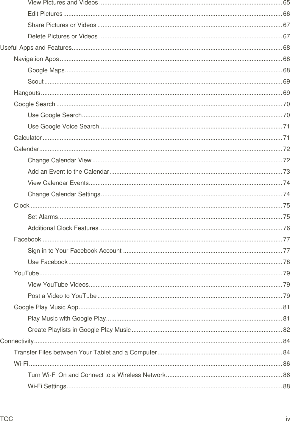 TOC iv View Pictures and Videos ........................................................................................................... 65 Edit Pictures ................................................................................................................................ 66 Share Pictures or Videos ............................................................................................................ 67 Delete Pictures or Videos ........................................................................................................... 67 Useful Apps and Features ........................................................................................................................... 68 Navigation Apps .................................................................................................................................. 68 Google Maps ............................................................................................................................... 68 Scout ........................................................................................................................................... 69 Hangouts ............................................................................................................................................. 69 Google Search .................................................................................................................................... 70 Use Google Search ..................................................................................................................... 70 Use Google Voice Search ........................................................................................................... 71 Calculator ............................................................................................................................................ 71 Calendar .............................................................................................................................................. 72 Change Calendar View ............................................................................................................... 72 Add an Event to the Calendar ..................................................................................................... 73 View Calendar Events ................................................................................................................. 74 Change Calendar Settings .......................................................................................................... 74 Clock ................................................................................................................................................... 75 Set Alarms ................................................................................................................................... 75 Additional Clock Features ........................................................................................................... 76 Facebook ............................................................................................................................................ 77 Sign in to Your Facebook Account ............................................................................................. 77 Use Facebook ............................................................................................................................. 78 YouTube .............................................................................................................................................. 79 View YouTube Videos ................................................................................................................. 79 Post a Video to YouTube ............................................................................................................ 79 Google Play Music App ....................................................................................................................... 81 Play Music with Google Play ....................................................................................................... 81 Create Playlists in Google Play Music ........................................................................................ 82 Connectivity ................................................................................................................................................. 84 Transfer Files between Your Tablet and a Computer ......................................................................... 84 Wi-Fi .................................................................................................................................................... 86 Turn Wi-Fi On and Connect to a Wireless Network .................................................................... 86 Wi-Fi Settings .............................................................................................................................. 88 