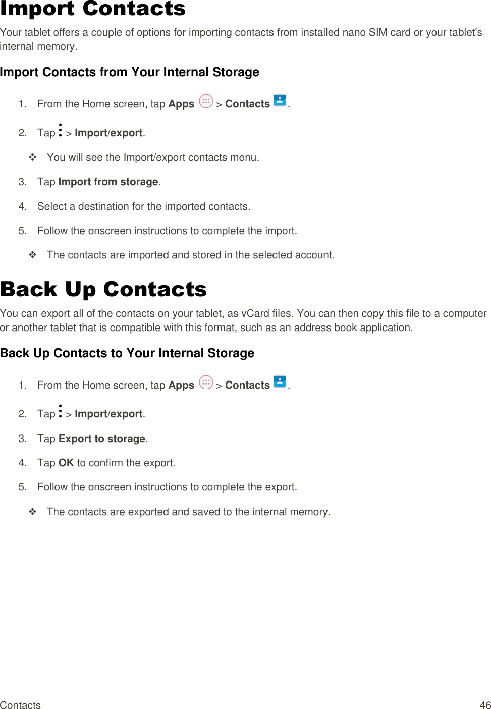 Contacts  46 Import Contacts Your tablet offers a couple of options for importing contacts from installed nano SIM card or your tablet&apos;s internal memory. Import Contacts from Your Internal Storage 1.  From the Home screen, tap Apps   &gt; Contacts .  2.  Tap   &gt; Import/export.   You will see the Import/export contacts menu. 3.  Tap Import from storage.  4.  Select a destination for the imported contacts. 5.  Follow the onscreen instructions to complete the import.   The contacts are imported and stored in the selected account. Back Up Contacts You can export all of the contacts on your tablet, as vCard files. You can then copy this file to a computer or another tablet that is compatible with this format, such as an address book application.  Back Up Contacts to Your Internal Storage 1.  From the Home screen, tap Apps   &gt; Contacts .  2.  Tap   &gt; Import/export. 3.  Tap Export to storage. 4.  Tap OK to confirm the export.  5.  Follow the onscreen instructions to complete the export.   The contacts are exported and saved to the internal memory.  