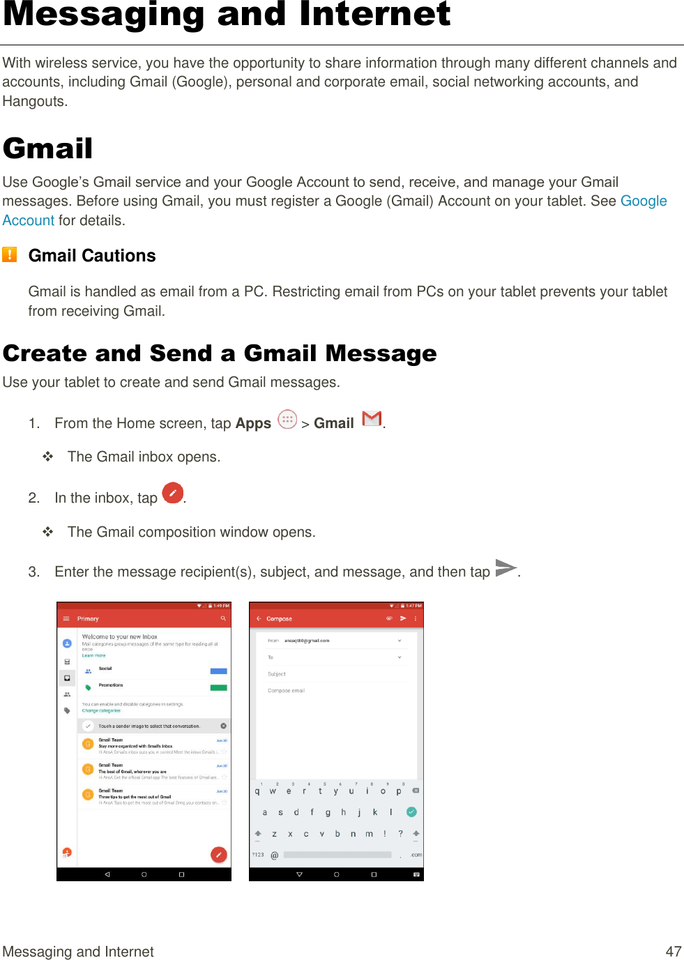 Messaging and Internet  47 Messaging and Internet With wireless service, you have the opportunity to share information through many different channels and accounts, including Gmail (Google), personal and corporate email, social networking accounts, and  Hangouts. Gmail Use Google’s Gmail service and your Google Account to send, receive, and manage your Gmail messages. Before using Gmail, you must register a Google (Gmail) Account on your tablet. See Google Account for details.  Gmail Cautions Gmail is handled as email from a PC. Restricting email from PCs on your tablet prevents your tablet from receiving Gmail. Create and Send a Gmail Message Use your tablet to create and send Gmail messages. 1.  From the Home screen, tap Apps   &gt; Gmail  .    The Gmail inbox opens. 2.  In the inbox, tap  .    The Gmail composition window opens. 3.  Enter the message recipient(s), subject, and message, and then tap  .        