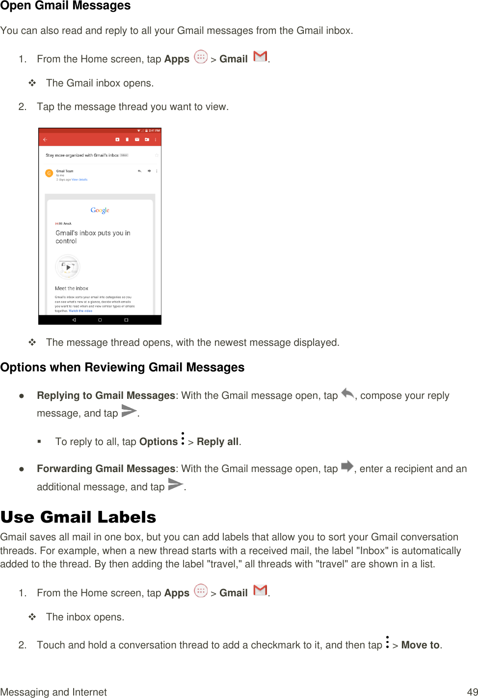 Messaging and Internet  49 Open Gmail Messages You can also read and reply to all your Gmail messages from the Gmail inbox. 1.  From the Home screen, tap Apps   &gt; Gmail  .    The Gmail inbox opens. 2.  Tap the message thread you want to view.      The message thread opens, with the newest message displayed. Options when Reviewing Gmail Messages ● Replying to Gmail Messages: With the Gmail message open, tap  , compose your reply message, and tap  .   To reply to all, tap Options   &gt; Reply all. ● Forwarding Gmail Messages: With the Gmail message open, tap  , enter a recipient and an additional message, and tap  . Use Gmail Labels Gmail saves all mail in one box, but you can add labels that allow you to sort your Gmail conversation threads. For example, when a new thread starts with a received mail, the label &quot;Inbox&quot; is automatically added to the thread. By then adding the label &quot;travel,&quot; all threads with &quot;travel&quot; are shown in a list. 1.  From the Home screen, tap Apps   &gt; Gmail  .    The inbox opens. 2.  Touch and hold a conversation thread to add a checkmark to it, and then tap   &gt; Move to. 