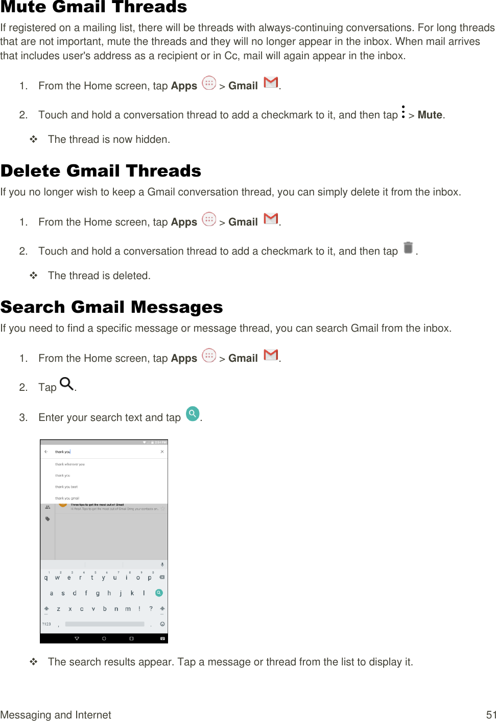 Messaging and Internet  51 Mute Gmail Threads If registered on a mailing list, there will be threads with always-continuing conversations. For long threads that are not important, mute the threads and they will no longer appear in the inbox. When mail arrives that includes user&apos;s address as a recipient or in Cc, mail will again appear in the inbox. 1.  From the Home screen, tap Apps   &gt; Gmail  .  2.  Touch and hold a conversation thread to add a checkmark to it, and then tap   &gt; Mute.   The thread is now hidden. Delete Gmail Threads If you no longer wish to keep a Gmail conversation thread, you can simply delete it from the inbox. 1.  From the Home screen, tap Apps   &gt; Gmail  .  2.  Touch and hold a conversation thread to add a checkmark to it, and then tap  .   The thread is deleted. Search Gmail Messages If you need to find a specific message or message thread, you can search Gmail from the inbox. 1.  From the Home screen, tap Apps   &gt; Gmail  .  2.  Tap  .  3.  Enter your search text and tap  .     The search results appear. Tap a message or thread from the list to display it. 