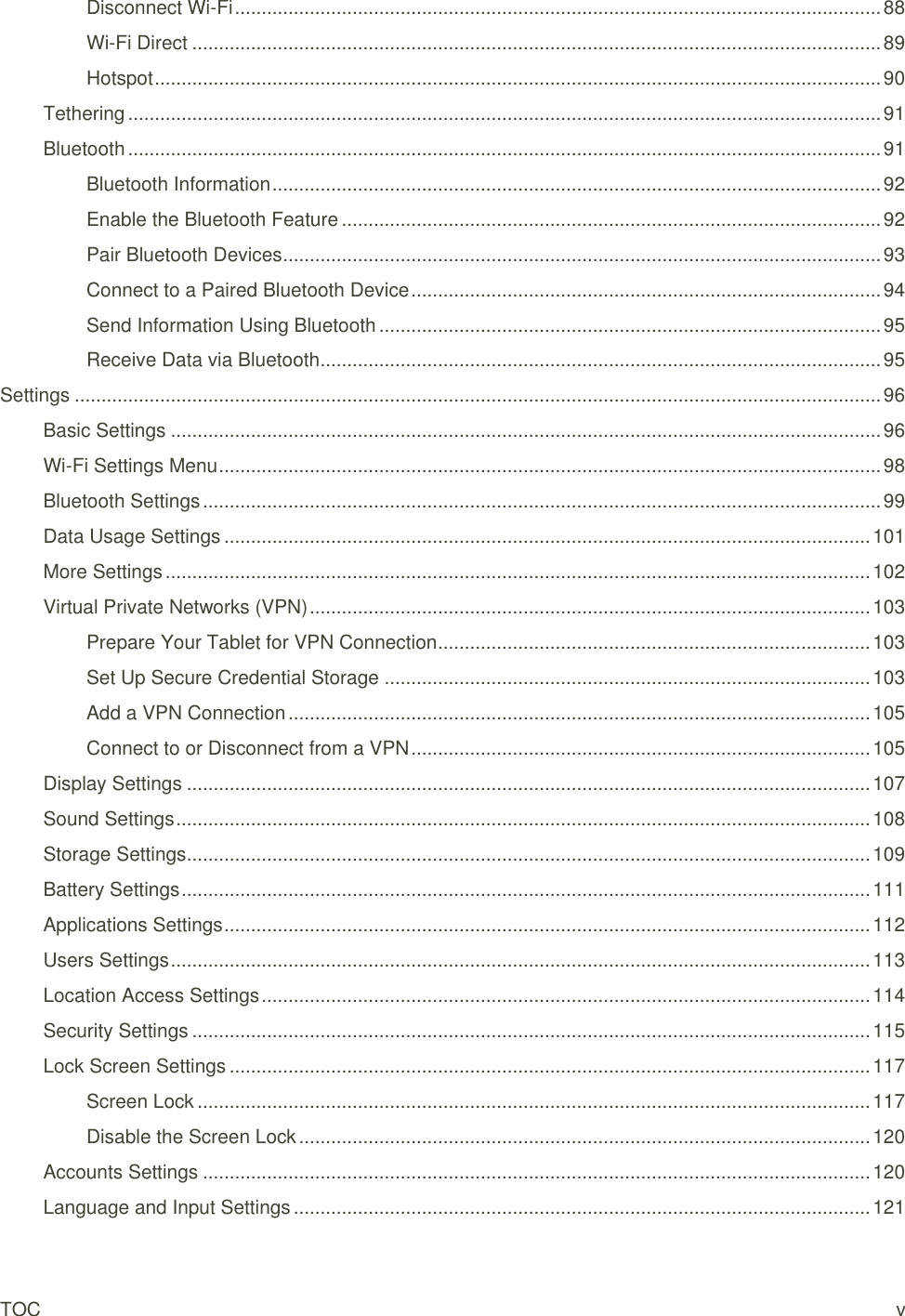 TOC  v Disconnect Wi-Fi ......................................................................................................................... 88 Wi-Fi Direct ................................................................................................................................. 89 Hotspot ........................................................................................................................................ 90 Tethering ............................................................................................................................................. 91 Bluetooth ............................................................................................................................................. 91 Bluetooth Information .................................................................................................................. 92 Enable the Bluetooth Feature ..................................................................................................... 92 Pair Bluetooth Devices ................................................................................................................ 93 Connect to a Paired Bluetooth Device ........................................................................................ 94 Send Information Using Bluetooth .............................................................................................. 95 Receive Data via Bluetooth ......................................................................................................... 95 Settings ....................................................................................................................................................... 96 Basic Settings ..................................................................................................................................... 96 Wi-Fi Settings Menu ............................................................................................................................ 98 Bluetooth Settings ............................................................................................................................... 99 Data Usage Settings ......................................................................................................................... 101 More Settings .................................................................................................................................... 102 Virtual Private Networks (VPN) ......................................................................................................... 103 Prepare Your Tablet for VPN Connection ................................................................................. 103 Set Up Secure Credential Storage ........................................................................................... 103 Add a VPN Connection ............................................................................................................. 105 Connect to or Disconnect from a VPN ...................................................................................... 105 Display Settings ................................................................................................................................ 107 Sound Settings .................................................................................................................................. 108 Storage Settings ................................................................................................................................ 109 Battery Settings ................................................................................................................................. 111 Applications Settings ......................................................................................................................... 112 Users Settings ................................................................................................................................... 113 Location Access Settings .................................................................................................................. 114 Security Settings ............................................................................................................................... 115 Lock Screen Settings ........................................................................................................................ 117 Screen Lock .............................................................................................................................. 117 Disable the Screen Lock ........................................................................................................... 120 Accounts Settings ............................................................................................................................. 120 Language and Input Settings ............................................................................................................ 121 