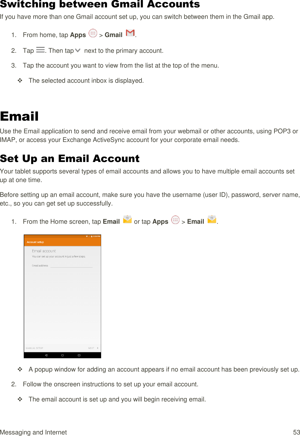 Messaging and Internet  53 Switching between Gmail Accounts If you have more than one Gmail account set up, you can switch between them in the Gmail app. 1.  From home, tap Apps   &gt; Gmail  .  2.  Tap  . Then tap   next to the primary account. 3.  Tap the account you want to view from the list at the top of the menu.   The selected account inbox is displayed.  Email Use the Email application to send and receive email from your webmail or other accounts, using POP3 or IMAP, or access your Exchange ActiveSync account for your corporate email needs. Set Up an Email Account  Your tablet supports several types of email accounts and allows you to have multiple email accounts set up at one time. Before setting up an email account, make sure you have the username (user ID), password, server name, etc., so you can get set up successfully. 1.  From the Home screen, tap Email   or tap Apps   &gt; Email  .     A popup window for adding an account appears if no email account has been previously set up. 2.  Follow the onscreen instructions to set up your email account.   The email account is set up and you will begin receiving email. 