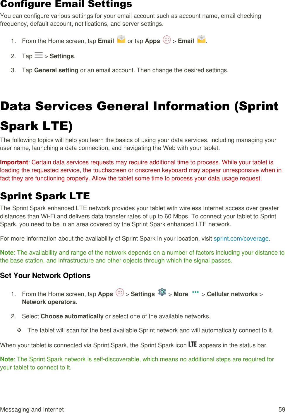 Messaging and Internet  59 Configure Email Settings  You can configure various settings for your email account such as account name, email checking frequency, default account, notifications, and server settings. 1.  From the Home screen, tap Email   or tap Apps   &gt; Email .  2.  Tap   &gt; Settings.  3.  Tap General setting or an email account. Then change the desired settings.   Data Services General Information (Sprint Spark LTE)  The following topics will help you learn the basics of using your data services, including managing your user name, launching a data connection, and navigating the Web with your tablet. Important: Certain data services requests may require additional time to process. While your tablet is loading the requested service, the touchscreen or onscreen keyboard may appear unresponsive when in fact they are functioning properly. Allow the tablet some time to process your data usage request. Sprint Spark LTE  The Sprint Spark enhanced LTE network provides your tablet with wireless Internet access over greater distances than Wi-Fi and delivers data transfer rates of up to 60 Mbps. To connect your tablet to Sprint Spark, you need to be in an area covered by the Sprint Spark enhanced LTE network. For more information about the availability of Sprint Spark in your location, visit sprint.com/coverage. Note: The availability and range of the network depends on a number of factors including your distance to the base station, and infrastructure and other objects through which the signal passes. Set Your Network Options 1.  From the Home screen, tap Apps   &gt; Settings   &gt; More   &gt; Cellular networks &gt; Network operators.  2.  Select Choose automatically or select one of the available networks.    The tablet will scan for the best available Sprint network and will automatically connect to it. When your tablet is connected via Sprint Spark, the Sprint Spark icon   appears in the status bar. Note: The Sprint Spark network is self-discoverable, which means no additional steps are required for your tablet to connect to it. 