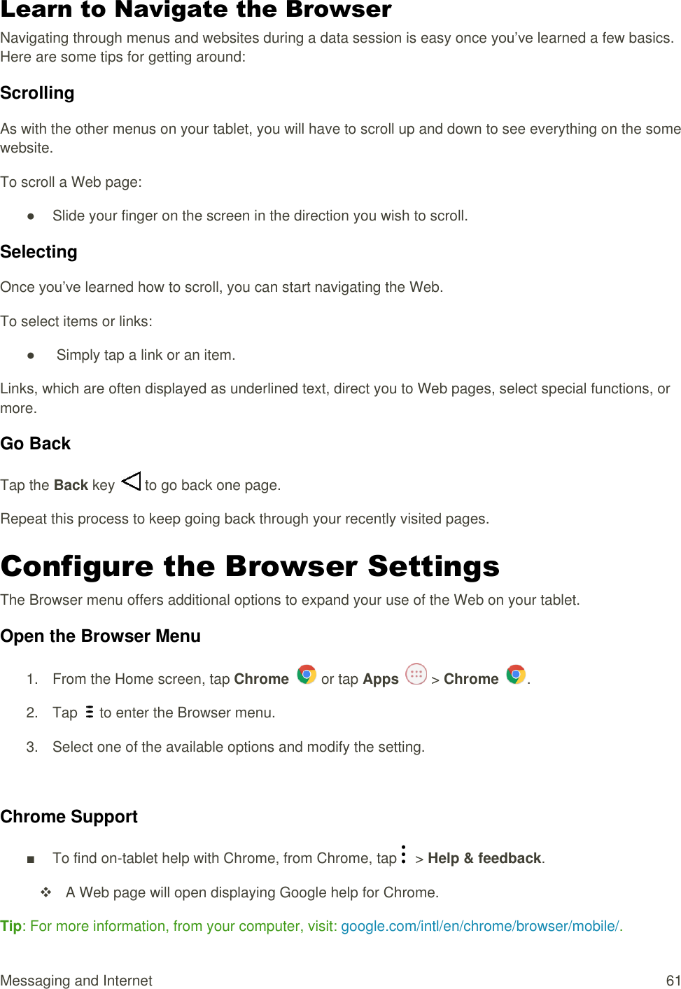 Messaging and Internet  61 Learn to Navigate the Browser Navigating through menus and websites during a data session is easy once you’ve learned a few basics. Here are some tips for getting around: Scrolling As with the other menus on your tablet, you will have to scroll up and down to see everything on the some website. To scroll a Web page: ●  Slide your finger on the screen in the direction you wish to scroll.  Selecting Once you’ve learned how to scroll, you can start navigating the Web. To select items or links: ●   Simply tap a link or an item. Links, which are often displayed as underlined text, direct you to Web pages, select special functions, or more.  Go Back Tap the Back key   to go back one page. Repeat this process to keep going back through your recently visited pages. Configure the Browser Settings  The Browser menu offers additional options to expand your use of the Web on your tablet.  Open the Browser Menu 1.  From the Home screen, tap Chrome   or tap Apps   &gt; Chrome  . 2.  Tap   to enter the Browser menu. 3.  Select one of the available options and modify the setting.  Chrome Support ■  To find on-tablet help with Chrome, from Chrome, tap    &gt; Help &amp; feedback.   A Web page will open displaying Google help for Chrome. Tip: For more information, from your computer, visit: google.com/intl/en/chrome/browser/mobile/. 