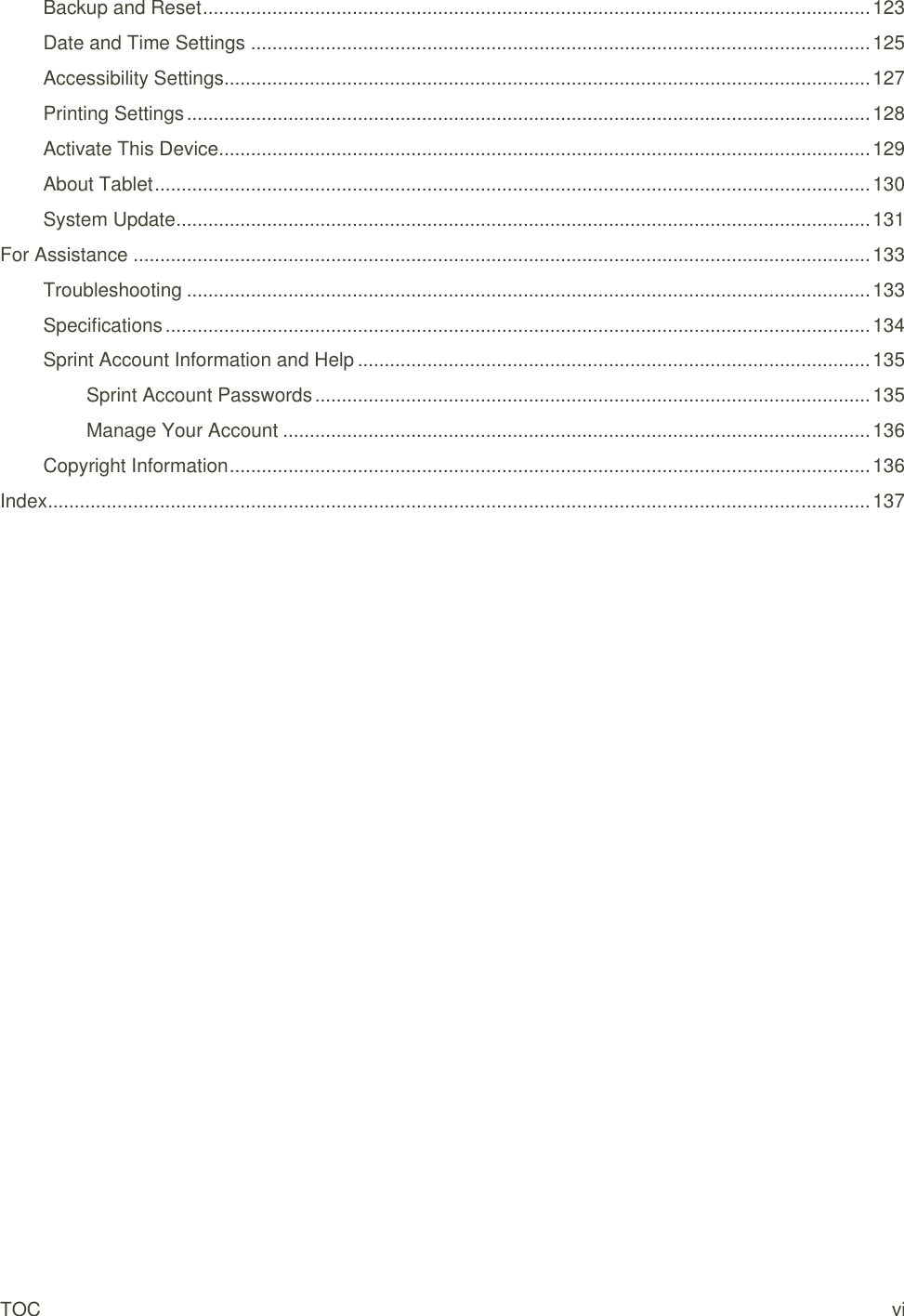 TOC vi Backup and Reset ............................................................................................................................. 123 Date and Time Settings .................................................................................................................... 125 Accessibility Settings......................................................................................................................... 127 Printing Settings ................................................................................................................................ 128 Activate This Device .......................................................................................................................... 129 About Tablet ...................................................................................................................................... 130 System Update .................................................................................................................................. 131 For Assistance .......................................................................................................................................... 133 Troubleshooting ................................................................................................................................ 133 Specifications .................................................................................................................................... 134 Sprint Account Information and Help ................................................................................................ 135 Sprint Account Passwords ........................................................................................................ 135 Manage Your Account .............................................................................................................. 136 Copyright Information ........................................................................................................................ 136 Index .......................................................................................................................................................... 137 