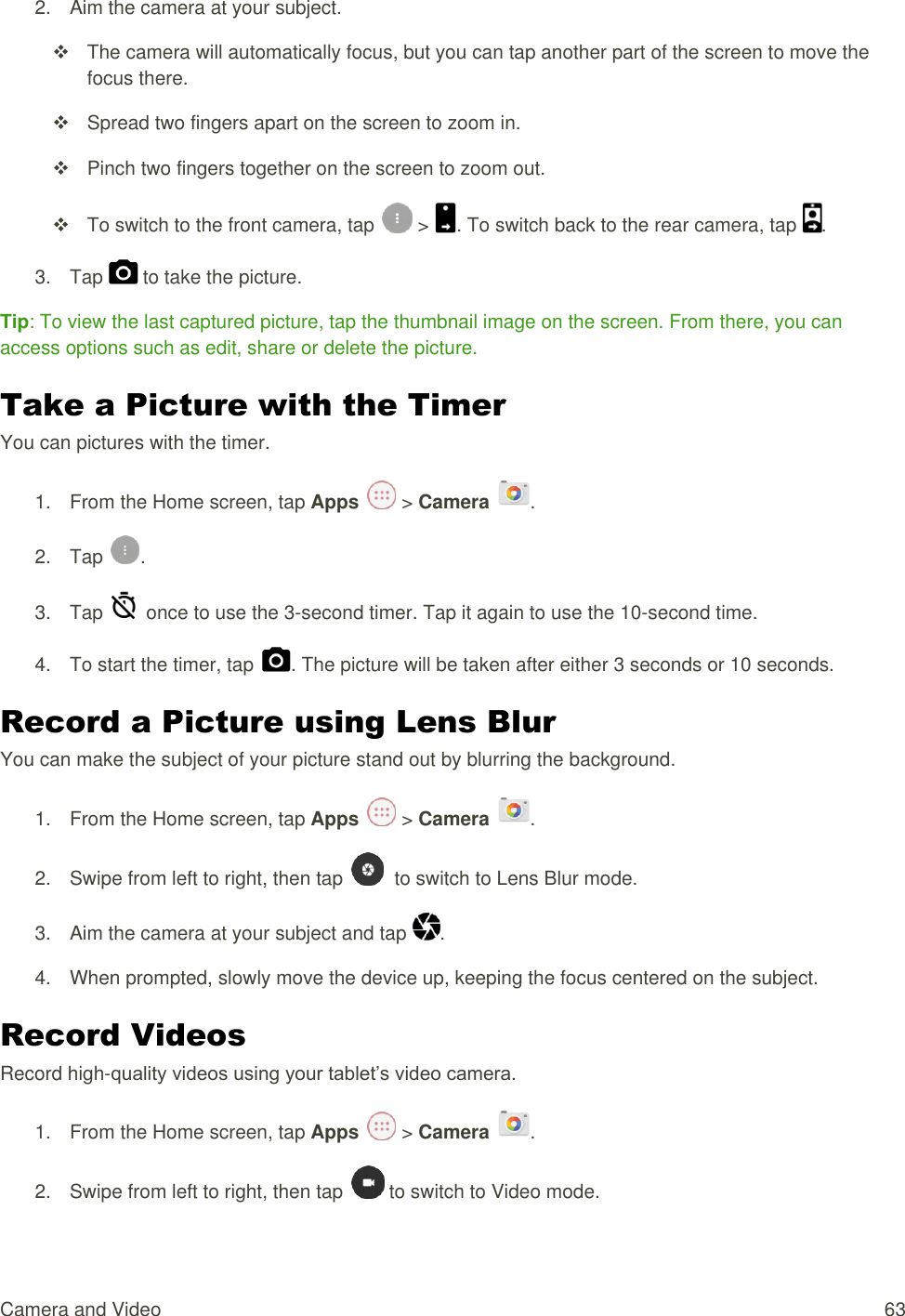 Camera and Video  63 2.  Aim the camera at your subject.   The camera will automatically focus, but you can tap another part of the screen to move the focus there.   Spread two fingers apart on the screen to zoom in.   Pinch two fingers together on the screen to zoom out.   To switch to the front camera, tap   &gt;  . To switch back to the rear camera, tap  . 3.  Tap   to take the picture. Tip: To view the last captured picture, tap the thumbnail image on the screen. From there, you can access options such as edit, share or delete the picture. Take a Picture with the Timer You can pictures with the timer. 1.  From the Home screen, tap Apps   &gt; Camera  . 2.  Tap  . 3.  Tap    once to use the 3-second timer. Tap it again to use the 10-second time. 4.  To start the timer, tap  . The picture will be taken after either 3 seconds or 10 seconds. Record a Picture using Lens Blur You can make the subject of your picture stand out by blurring the background. 1.  From the Home screen, tap Apps   &gt; Camera  . 2.  Swipe from left to right, then tap    to switch to Lens Blur mode. 3.  Aim the camera at your subject and tap  . 4.  When prompted, slowly move the device up, keeping the focus centered on the subject. Record Videos Record high-quality videos using your tablet’s video camera. 1.  From the Home screen, tap Apps   &gt; Camera  . 2.  Swipe from left to right, then tap   to switch to Video mode. 