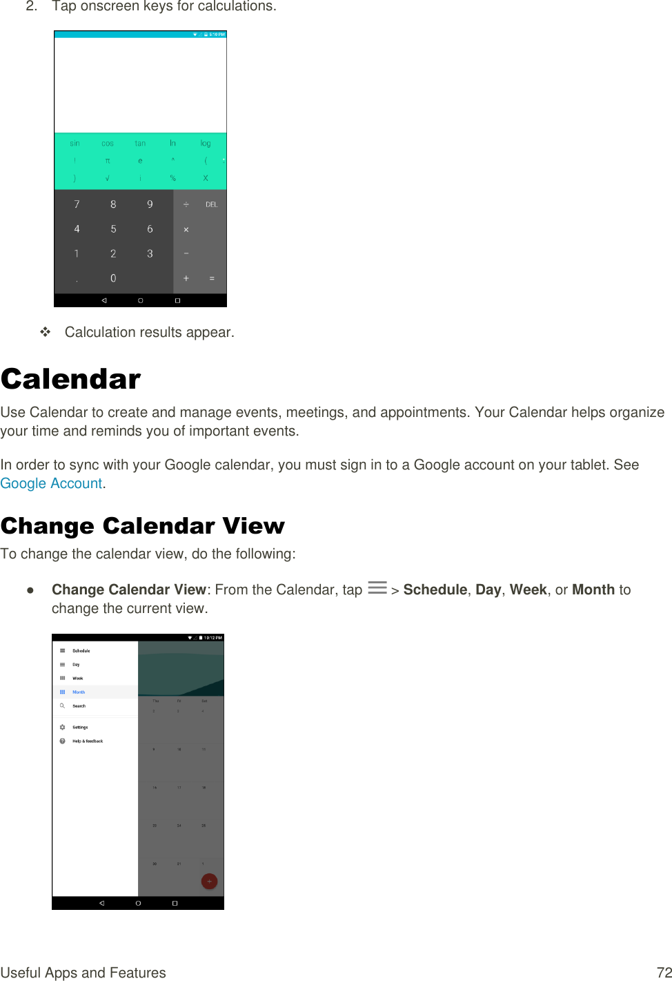 Useful Apps and Features  72 2.  Tap onscreen keys for calculations.     Calculation results appear. Calendar Use Calendar to create and manage events, meetings, and appointments. Your Calendar helps organize your time and reminds you of important events. In order to sync with your Google calendar, you must sign in to a Google account on your tablet. See Google Account. Change Calendar View To change the calendar view, do the following: ● Change Calendar View: From the Calendar, tap   &gt; Schedule, Day, Week, or Month to change the current view.  