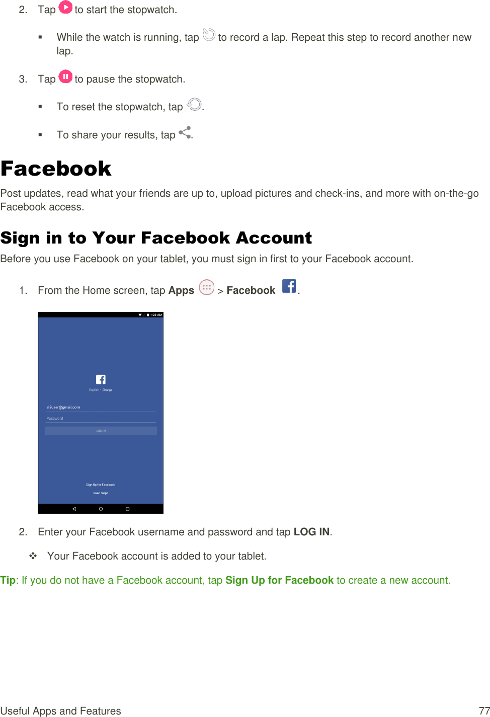 Useful Apps and Features  77 2.  Tap   to start the stopwatch.   While the watch is running, tap   to record a lap. Repeat this step to record another new lap. 3.  Tap   to pause the stopwatch.   To reset the stopwatch, tap  .   To share your results, tap  . Facebook Post updates, read what your friends are up to, upload pictures and check-ins, and more with on-the-go Facebook access. Sign in to Your Facebook Account Before you use Facebook on your tablet, you must sign in first to your Facebook account. 1.  From the Home screen, tap Apps   &gt; Facebook  .   2.  Enter your Facebook username and password and tap LOG IN.   Your Facebook account is added to your tablet. Tip: If you do not have a Facebook account, tap Sign Up for Facebook to create a new account.   