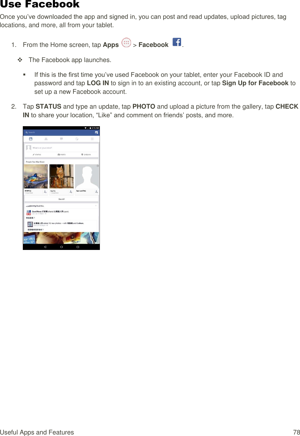 Useful Apps and Features  78 Use Facebook Once you’ve downloaded the app and signed in, you can post and read updates, upload pictures, tag locations, and more, all from your tablet. 1.  From the Home screen, tap Apps   &gt; Facebook  .   The Facebook app launches.  If this is the first time you’ve used Facebook on your tablet, enter your Facebook ID and password and tap LOG IN to sign in to an existing account, or tap Sign Up for Facebook to set up a new Facebook account.  2.  Tap STATUS and type an update, tap PHOTO and upload a picture from the gallery, tap CHECK IN to share your location, “Like” and comment on friends’ posts, and more.           