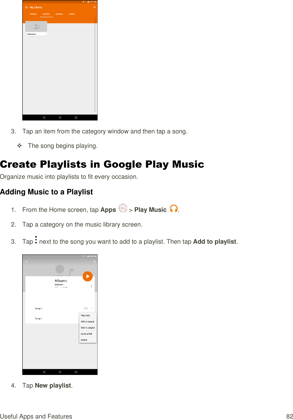 Useful Apps and Features  82   3.  Tap an item from the category window and then tap a song.   The song begins playing. Create Playlists in Google Play Music Organize music into playlists to fit every occasion. Adding Music to a Playlist 1.  From the Home screen, tap Apps   &gt; Play Music  . 2.  Tap a category on the music library screen. 3.  Tap   next to the song you want to add to a playlist. Then tap Add to playlist.   4.  Tap New playlist.  