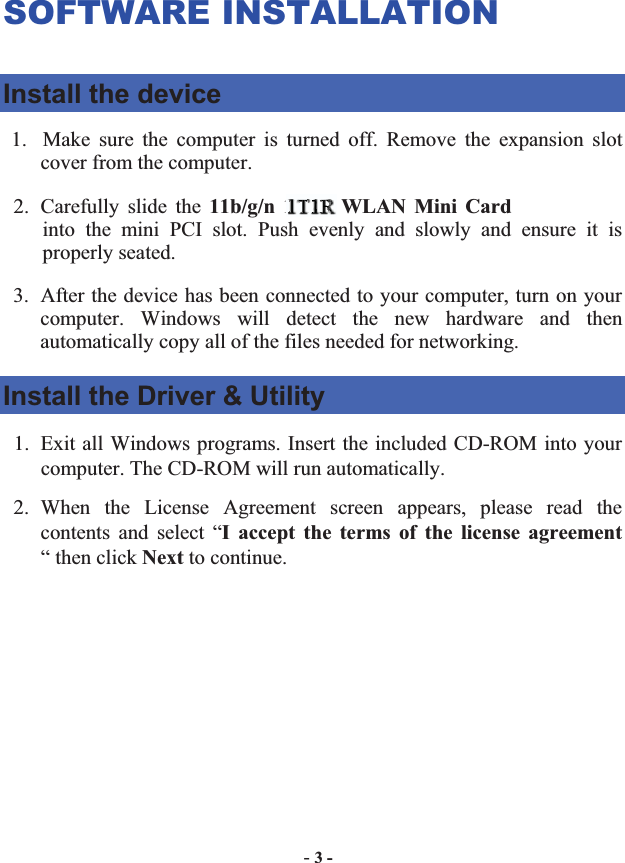-3 -SOFTWARE INSTALLATION Install the device 1. Make sure the computer is turned off. Remove the expansion slot cover from the computer.   2. Carefully slide the 11b/g/n 1T2R WLAN Mini Cardinto the mini PCI slot. Push evenly and slowly and ensure it is properly seated.   3. After the device has been connected to your computer, turn on your computer. Windows will detect the new hardware and then automatically copy all of the files needed for networking.   Install the Driver &amp; Utility 1. Exit all Windows programs. Insert the included CD-ROM into your computer. The CD-ROM will run automatically. 2. When the License Agreement screen appears, please read the contents and select “I accept the terms of the license agreement“ then click Next to continue. 1T111T1T1T1T1T1T1TTT11T1TTTTTTTTT11TTT1111TTTTT11TT1T2R2R22RRR2R2R2R2R2RRR2R2R22R2R2R2RRRRR2R2RR22RRRRR2RRRRRRRRRRRRRRR   