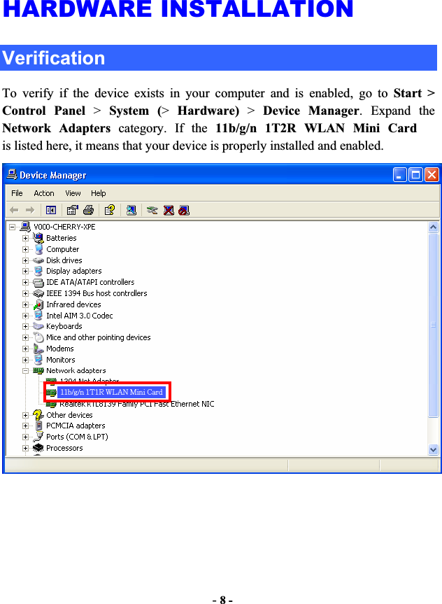 -8 -HARDWARE INSTALLATION Verification To verify if the device exists in your computer and is enabled, go to Start &gt;Control Panel &gt;System (&gt;Hardware) &gt; Device Manager. Expand the Network Adapters category. If the 11b/g/n 1T2R WLAN Mini Cardis listed here, it means that your device is properly installed and enabled. 11b/g/n 1T1R WLAN Mini Card