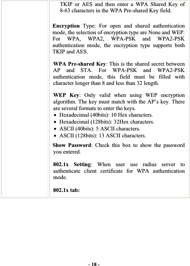 -18 -TKIP or AES and then enter a WPA Shared Key of 8-63 characters in the WPA Pre-shared Key field. Encryption  Type: For open and shared authentication mode, the selection of encryption type are None and WEP. For WPA, WPA2, WPA-PSK and WPA2-PSKauthentication mode, the encryption type supports both TKIP and AES. WPA Pre-shared Key: This is the shared secret between AP and STA. For WPA-PSK and WPA2-PSK authentication mode, this field must be filled with character longer than 8 and less than 32 length. WEP Key: Only valid when using WEP encryption algorithm. The key must match with the AP’s key. There are several formats to enter the keys. xHexadecimal (40bits): 10 Hex characters. xHexadecimal (128bits): 32Hex characters. xASCII (40bits): 5 ASCII characters. xASCII (128bits): 13 ASCII characters. Show Password: Check this box to show the password you entered. 802.1x Setting: When user use radius server to authenticate client certificate for WPA authentication mode.802.1x tab: 