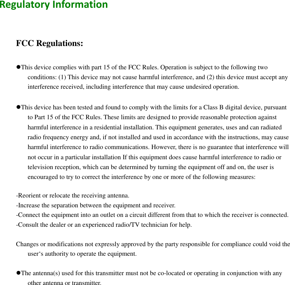   Regulatory Information      FCC Regulations:  This device complies with part 15 of the FCC Rules. Operation is subject to the following two conditions: (1) This device may not cause harmful interference, and (2) this device must accept any interference received, including interference that may cause undesired operation.  This device has been tested and found to comply with the limits for a Class B digital device, pursuant to Part 15 of the FCC Rules. These limits are designed to provide reasonable protection against harmful interference in a residential installation. This equipment generates, uses and can radiated radio frequency energy and, if not installed and used in accordance with the instructions, may cause harmful interference to radio communications. However, there is no guarantee that interference will not occur in a particular installation If this equipment does cause harmful interference to radio or television reception, which can be determined by turning the equipment off and on, the user is encouraged to try to correct the interference by one or more of the following measures:  -Reorient or relocate the receiving antenna. -Increase the separation between the equipment and receiver. -Connect the equipment into an outlet on a circuit different from that to which the receiver is connected. -Consult the dealer or an experienced radio/TV technician for help.  Changes or modifications not expressly approved by the party responsible for compliance could void the user‘s authority to operate the equipment.  The antenna(s) used for this transmitter must not be co-located or operating in conjunction with any other antenna or transmitter.  