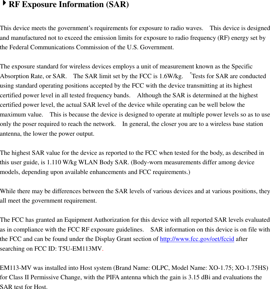 4444RF Exposure Information (SAR)  This device meets the government’s requirements for exposure to radio waves.    This device is designed and manufactured not to exceed the emission limits for exposure to radio frequency (RF) energy set by the Federal Communications Commission of the U.S. Government.      The exposure standard for wireless devices employs a unit of measurement known as the Specific Absorption Rate, or SAR.    The SAR limit set by the FCC is 1.6W/kg.   *Tests for SAR are conducted using standard operating positions accepted by the FCC with the device transmitting at its highest certified power level in all tested frequency bands.    Although the SAR is determined at the highest certified power level, the actual SAR level of the device while operating can be well below the maximum value.    This is because the device is designed to operate at multiple power levels so as to use only the poser required to reach the network.    In general, the closer you are to a wireless base station antenna, the lower the power output.  The highest SAR value for the device as reported to the FCC when tested for the body, as described in this user guide, is 1.110 W/kg WLAN Body SAR. (Body-worn measurements differ among device models, depending upon available enhancements and FCC requirements.)  While there may be differences between the SAR levels of various devices and at various positions, they all meet the government requirement.  The FCC has granted an Equipment Authorization for this device with all reported SAR levels evaluated as in compliance with the FCC RF exposure guidelines.    SAR information on this device is on file with the FCC and can be found under the Display Grant section of http://www.fcc.gov/oet/fccid after searching on FCC ID: T5U-EM113MV.  EM113-MV was installed into Host system (Brand Name: OLPC, Model Name: XO-1.75; XO-1.75HS) for Class II Permissive Change, with the PIFA antenna which the gain is 3.15 dBi and evaluations the SAR test for Host. 