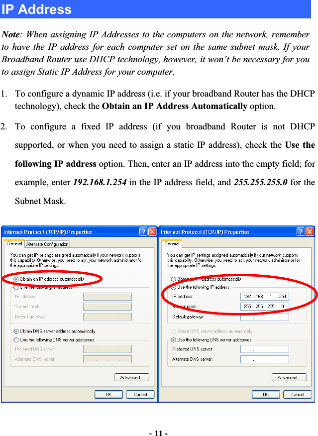 -11 -IP Address Note: When assigning IP Addresses to the computers on the network, remember to have the IP address for each computer set on the same subnet mask. If your Broadband Router use DHCP technology, however, it won’t be necessary for you to assign Static IP Address for your computer. 1. To configure a dynamic IP address (i.e. if your broadband Router has the DHCP technology), check the Obtain an IP Address Automatically option. 2. To configure a fixed IP address (if you broadband Router is not DHCP supported, or when you need to assign a static IP address), check the Use the following IP address option. Then, enter an IP address into the empty field; for example, enter 192.168.1.254 in the IP address field, and 255.255.255.0 for the Subnet Mask. 