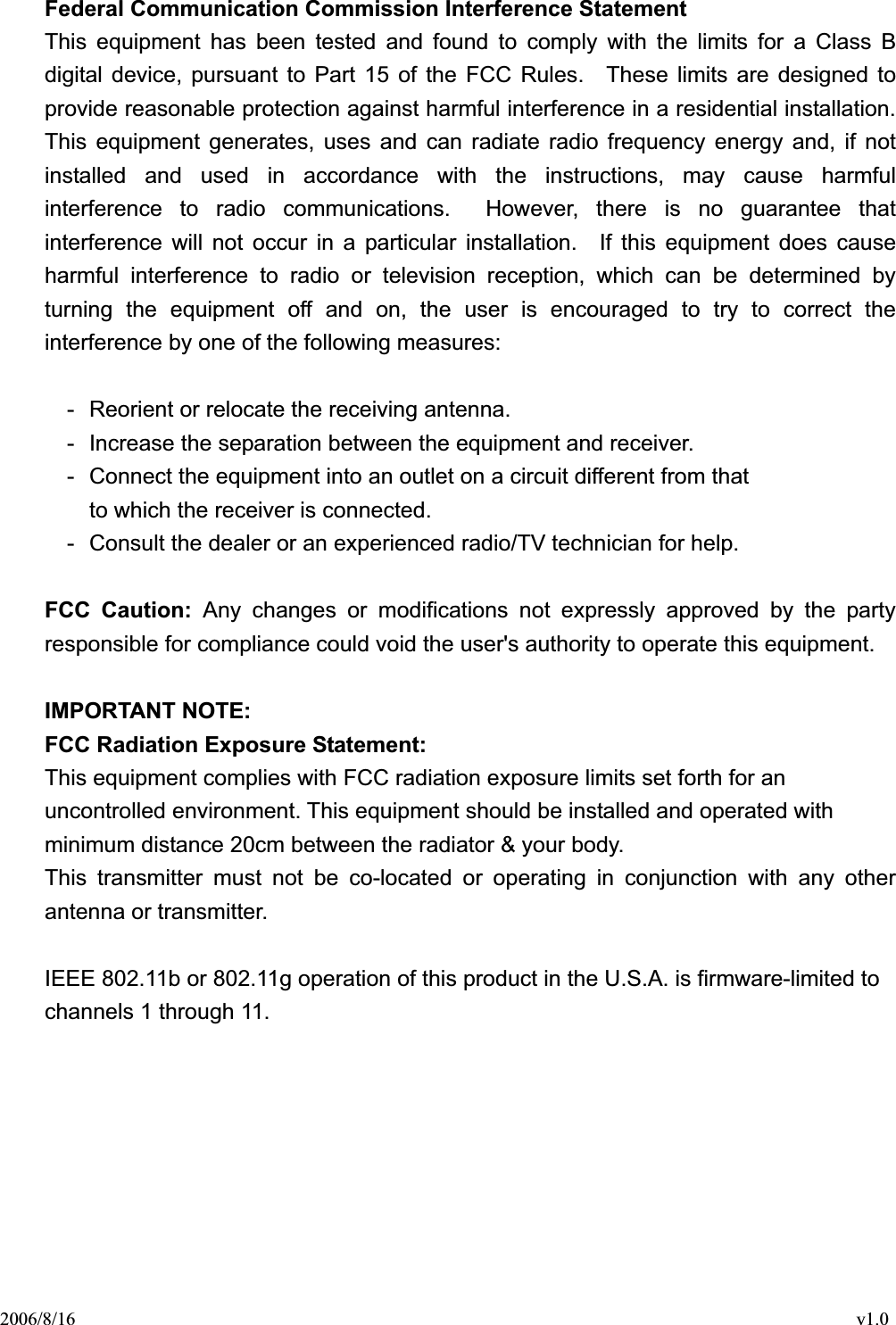 2006/8/16                                                                                    v1.0 Federal Communication Commission Interference Statement This equipment has been tested and found to comply with the limits for a Class B digital device, pursuant to Part 15 of the FCC Rules.  These limits are designed to provide reasonable protection against harmful interference in a residential installation. This equipment generates, uses and can radiate radio frequency energy and, if not installed and used in accordance with the instructions, may cause harmful interference to radio communications.  However, there is no guarantee that interference will not occur in a particular installation.  If this equipment does cause harmful interference to radio or television reception, which can be determined by turning the equipment off and on, the user is encouraged to try to correct the interference by one of the following measures: -  Reorient or relocate the receiving antenna. -  Increase the separation between the equipment and receiver. -  Connect the equipment into an outlet on a circuit different from that to which the receiver is connected. -  Consult the dealer or an experienced radio/TV technician for help. FCC Caution: Any changes or modifications not expressly approved by the party responsible for compliance could void the user&apos;s authority to operate this equipment. IMPORTANT NOTE: FCC Radiation Exposure Statement: This equipment complies with FCC radiation exposure limits set forth for an uncontrolled environment. This equipment should be installed and operated with minimum distance 20cm between the radiator &amp; your body. This transmitter must not be co-located or operating in conjunction with any other antenna or transmitter. IEEE 802.11b or 802.11g operation of this product in the U.S.A. is firmware-limited to channels 1 through 11. 