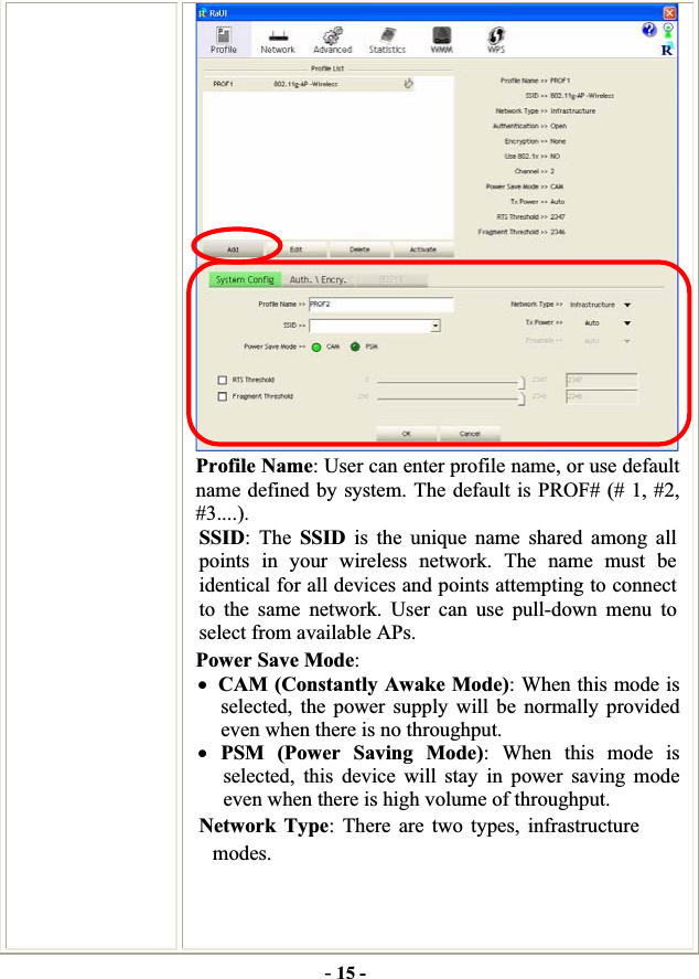 -15 -Profile Name: User can enter profile name, or use default name defined by system. The default is PROF# (# 1, #2, #3....).SSID: The SSID is the unique name shared among all points in your wireless network. The name must be identical for all devices and points attempting to connect to the same network. User can use pull-down menu to select from available APs. Power Save Mode:xCAM (Constantly Awake Mode): When this mode is selected, the power supply will be normally provided even when there is no throughput. xPSM (Power Saving Mode): When this mode is selected, this device will stay in power saving mode even when there is high volume of throughput. Network Type: There are two types, infrastructure modes. 