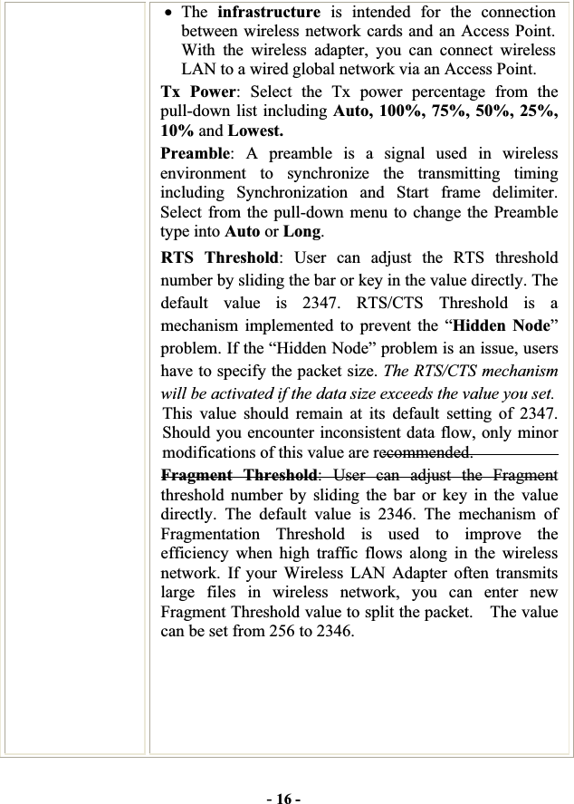 -16 -xThe infrastructure is intended for the connection between wireless network cards and an Access Point. With the wireless adapter, you can connect wireless LAN to a wired global network via an Access Point. Tx Power: Select the Tx power percentage from the pull-down list including Auto, 100%, 75%, 50%, 25%, 10% and Lowest. Preamble: A preamble is a signal used in wireless environment to synchronize the transmitting timing including Synchronization and Start frame delimiter. Select from the pull-down menu to change the Preamble type into Auto or Long.RTS Threshold: User can adjust the RTS threshold number by sliding the bar or key in the value directly. The default value is 2347. RTS/CTS Threshold is a mechanism implemented to prevent the “Hidden Node”problem. If the “Hidden Node” problem is an issue, users have to specify the packet size. The RTS/CTS mechanism will be activated if the data size exceeds the value you set.This value should remain at its default setting of 2347.  Should you encounter inconsistent data flow, only minor modifications of this value are recommended. Fragment Threshold: User can adjust the Fragment threshold number by sliding the bar or key in the value directly. The default value is 2346. The mechanism of Fragmentation Threshold is used to improve the efficiency when high traffic flows along in the wireless network. If your Wireless LAN Adapter often transmits large files in wireless network, you can enter new Fragment Threshold value to split the packet.    The value can be set from 256 to 2346.   