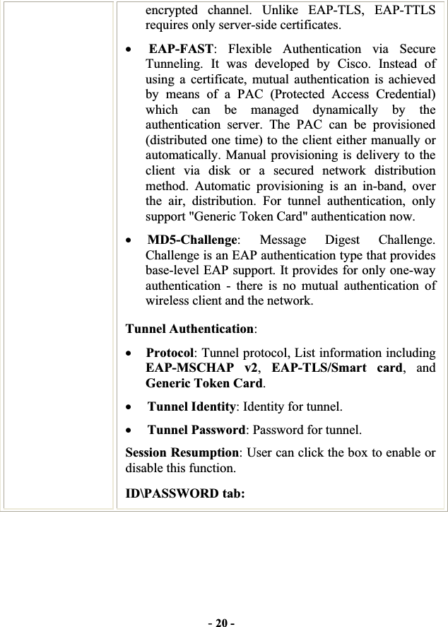 -20 -encrypted channel. Unlike EAP-TLS, EAP-TTLS requires only server-side certificates. xEAP-FAST: Flexible Authentication via Secure Tunneling. It was developed by Cisco. Instead of using a certificate, mutual authentication is achieved by means of a PAC (Protected Access Credential) which can be managed dynamically by the authentication server. The PAC can be provisioned (distributed one time) to the client either manually or automatically. Manual provisioning is delivery to the client via disk or a secured network distribution method. Automatic provisioning is an in-band, over the air, distribution. For tunnel authentication, only support &quot;Generic Token Card&quot; authentication now. xMD5-Challenge: Message Digest Challenge. Challenge is an EAP authentication type that provides base-level EAP support. It provides for only one-way authentication - there is no mutual authentication of wireless client and the network. Tunnel Authentication:xProtocol: Tunnel protocol, List information including EAP-MSCHAP v2,EAP-TLS/Smart card, and Generic Token Card.xTunnel Identity: Identity for tunnel.   xTunnel Password: Password for tunnel. Session Resumption: User can click the box to enable or disable this function. ID\PASSWORD tab: 