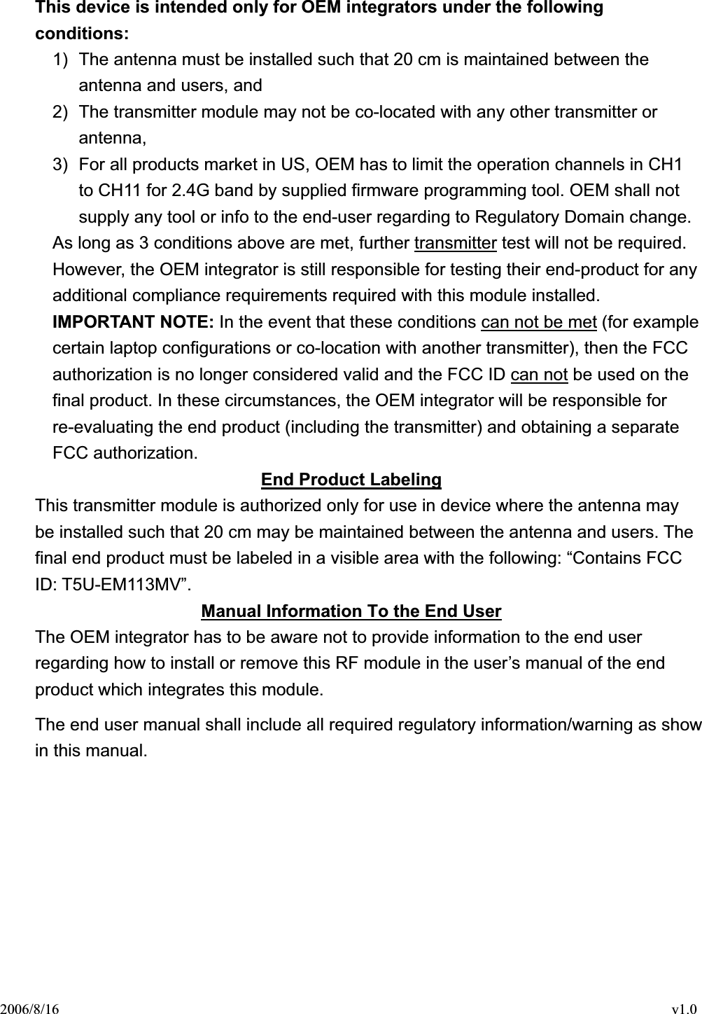 2006/8/16                                                                                    v1.0 This device is intended only for OEM integrators under the following conditions:1)  The antenna must be installed such that 20 cm is maintained between the antenna and users, and   2)  The transmitter module may not be co-located with any other transmitter or antenna,  3)  For all products market in US, OEM has to limit the operation channels in CH1 to CH11 for 2.4G band by supplied firmware programming tool. OEM shall not supply any tool or info to the end-user regarding to Regulatory Domain change. As long as 3 conditions above are met, further transmitter test will not be required. However, the OEM integrator is still responsible for testing their end-product for any additional compliance requirements required with this module installed. IMPORTANT NOTE: In the event that these conditions can not be met (for example certain laptop configurations or co-location with another transmitter), then the FCC authorization is no longer considered valid and the FCC ID can not be used on the final product. In these circumstances, the OEM integrator will be responsible for re-evaluating the end product (including the transmitter) and obtaining a separate FCC authorization. End Product LabelingThis transmitter module is authorized only for use in device where the antenna may be installed such that 20 cm may be maintained between the antenna and users. The final end product must be labeled in a visible area with the following: “Contains FCC ID: T5U-EM113MV”. Manual Information To the End UserThe OEM integrator has to be aware not to provide information to the end user regarding how to install or remove this RF module in the user’s manual of the end product which integrates this module. The end user manual shall include all required regulatory information/warning as show in this manual. 