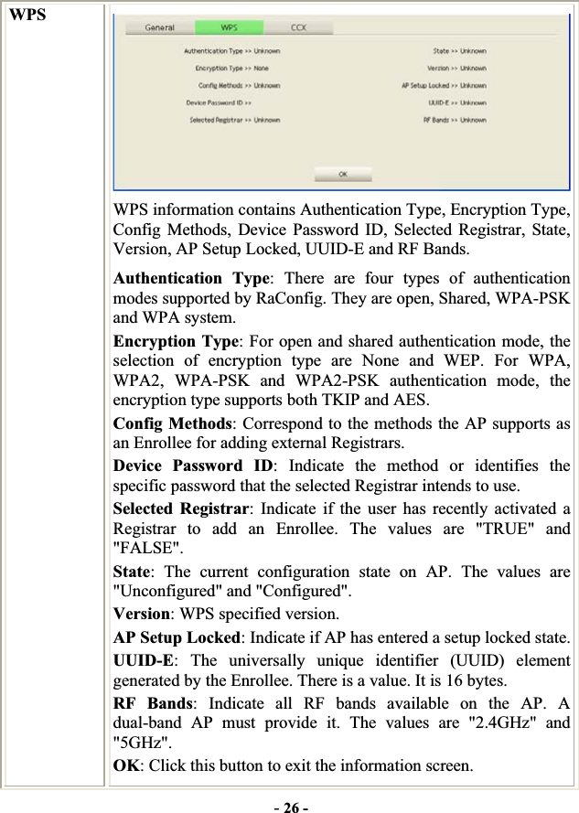 -26 -WPSWPS information contains Authentication Type, Encryption Type, Config Methods, Device Password ID, Selected Registrar, State, Version, AP Setup Locked, UUID-E and RF Bands. Authentication Type: There are four types of authentication modes supported by RaConfig. They are open, Shared, WPA-PSK and WPA system. Encryption Type: For open and shared authentication mode, the selection of encryption type are None and WEP. For WPA, WPA2, WPA-PSK and WPA2-PSK authentication mode, the encryption type supports both TKIP and AES. Config Methods: Correspond to the methods the AP supports as an Enrollee for adding external Registrars. Device Password ID: Indicate the method or identifies the specific password that the selected Registrar intends to use. Selected Registrar: Indicate if the user has recently activated a Registrar to add an Enrollee. The values are &quot;TRUE&quot; and &quot;FALSE&quot;.State: The current configuration state on AP. The values are &quot;Unconfigured&quot; and &quot;Configured&quot;. Version: WPS specified version. AP Setup Locked: Indicate if AP has entered a setup locked state. UUID-E: The universally unique identifier (UUID) element generated by the Enrollee. There is a value. It is 16 bytes. RF Bands: Indicate all RF bands available on the AP. A dual-band AP must provide it. The values are &quot;2.4GHz&quot; and &quot;5GHz&quot;.OK: Click this button to exit the information screen. 