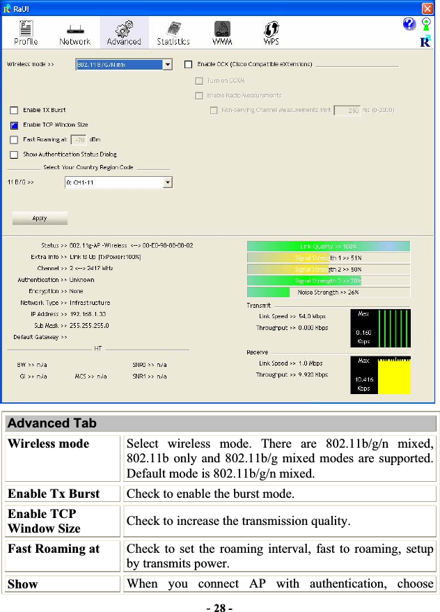 -28 -Advanced Tab Wireless mode  Select wireless mode. There are 802.11b/g/n mixed, 802.11b only and 802.11b/g mixed modes are supported. Default mode is 802.11b/g/n mixed. Enable Tx Burst  Check to enable the burst mode. Enable TCP Window Size  Check to increase the transmission quality.!Fast Roaming at  Check to set the roaming interval, fast to roaming, setup by transmits power. Show  When you connect AP with authentication, choose 