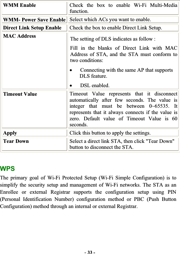 -33 -WMM Enable  Check the box to enable Wi-Fi Multi-Media function. WMM- Power Save Enable Select which ACs you want to enable. Direct Link Setup Enable  Check the box to enable Direct Link Setup. MAC Address  The setting of DLS indicates as follow : Fill in the blanks of Direct Link with MAC Address of STA, and the STA must conform to two conditions: xConnecting with the same AP that supports DLS feature. xDSL enabled.Timeout Value  Timeout Value represents that it disconnect automatically after few seconds. The value is integer that must be between 0~65535. It represents that it always connects if the value is zero. Default value of Timeout Value is 60 seconds.Apply  Click this button to apply the settings. Tear Down  Select a direct link STA, then click &quot;Tear Down&quot; button to disconnect the STA. WPSThe primary goal of Wi-Fi Protected Setup (Wi-Fi Simple Configuration) is to simplify the security setup and management of Wi-Fi networks. The STA as an Enrollee or external Registrar supports the configuration setup using PIN (Personal Identification Number) configuration method or PBC (Push Button Configuration) method through an internal or external Registrar. 