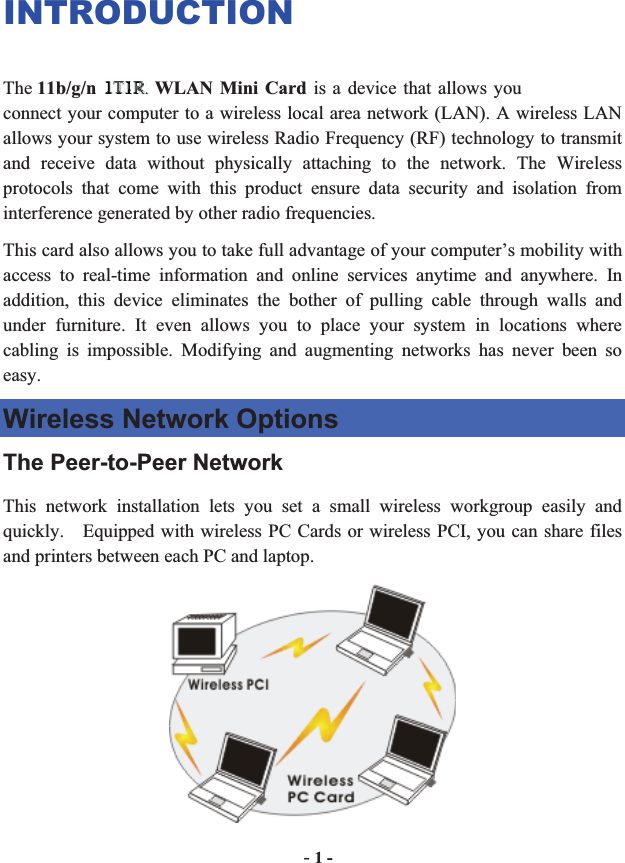 -1 -INTRODUCTIONThe 11b/g/n 1T2R WLAN Mini Card is a device that allows you connect your computer to a wireless local area network (LAN). A wireless LAN allows your system to use wireless Radio Frequency (RF) technology to transmit and receive data without physically attaching to the network. The Wireless protocols that come with this product ensure data security and isolation from interference generated by other radio frequencies. This card also allows you to take full advantage of your computer’s mobility with access to real-time information and online services anytime and anywhere. In addition, this device eliminates the bother of pulling cable through walls and under furniture. It even allows you to place your system in locations where cabling is impossible. Modifying and augmenting networks has never been so easy. Wireless Network Options The Peer-to-Peer Network This network installation lets you set a small wireless workgroup easily and quickly.    Equipped with wireless PC Cards or wireless PCI, you can share files and printers between each PC and laptop. 1T11T11T111TT1T1TTTTTTTTTTT1T1T1111T111112RR2R2RR2R2R2R2RRRRRRRRRRRRRRRRRRRR2RRRRRRRRRRRRRRRRRRRR 