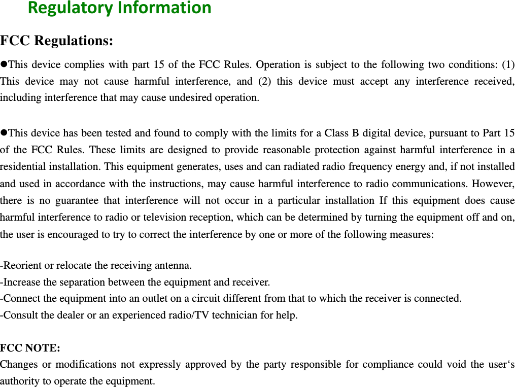  RegulatoryInformationFCC Regulations: This device complies with part 15 of the FCC Rules. Operation is subject to the following two conditions: (1) This device may not cause harmful interference, and (2) this device must accept any interference received, including interference that may cause undesired operation.  This device has been tested and found to comply with the limits for a Class B digital device, pursuant to Part 15 of the FCC Rules. These limits are designed to provide reasonable protection against harmful interference in a residential installation. This equipment generates, uses and can radiated radio frequency energy and, if not installed and used in accordance with the instructions, may cause harmful interference to radio communications. However, there is no guarantee that interference will not occur in a particular installation If this equipment does cause harmful interference to radio or television reception, which can be determined by turning the equipment off and on, the user is encouraged to try to correct the interference by one or more of the following measures:  -Reorient or relocate the receiving antenna. -Increase the separation between the equipment and receiver. -Connect the equipment into an outlet on a circuit different from that to which the receiver is connected. -Consult the dealer or an experienced radio/TV technician for help.  FCC NOTE: Changes or modifications not expressly approved by the party responsible for compliance could void the user‘s authority to operate the equipment.   