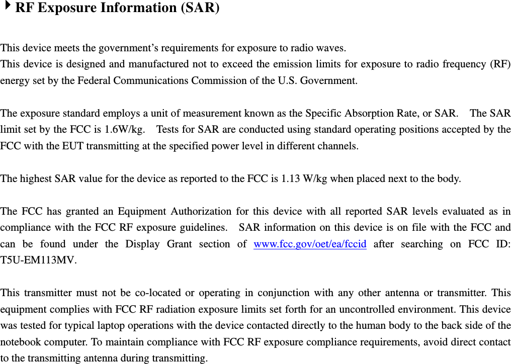 4RF Exposure Information (SAR)  This device meets the government’s requirements for exposure to radio waves. This device is designed and manufactured not to exceed the emission limits for exposure to radio frequency (RF) energy set by the Federal Communications Commission of the U.S. Government.      The exposure standard employs a unit of measurement known as the Specific Absorption Rate, or SAR.    The SAR limit set by the FCC is 1.6W/kg.    Tests for SAR are conducted using standard operating positions accepted by the FCC with the EUT transmitting at the specified power level in different channels.    The highest SAR value for the device as reported to the FCC is 1.13 W/kg when placed next to the body.      The FCC has granted an Equipment Authorization for this device with all reported SAR levels evaluated as in compliance with the FCC RF exposure guidelines.    SAR information on this device is on file with the FCC and can be found under the Display Grant section of www.fcc.gov/oet/ea/fccid after searching on FCC ID: T5U-EM113MV.  This transmitter must not be co-located or operating in conjunction with any other antenna or transmitter. This equipment complies with FCC RF radiation exposure limits set forth for an uncontrolled environment. This device was tested for typical laptop operations with the device contacted directly to the human body to the back side of the notebook computer. To maintain compliance with FCC RF exposure compliance requirements, avoid direct contact to the transmitting antenna during transmitting.   