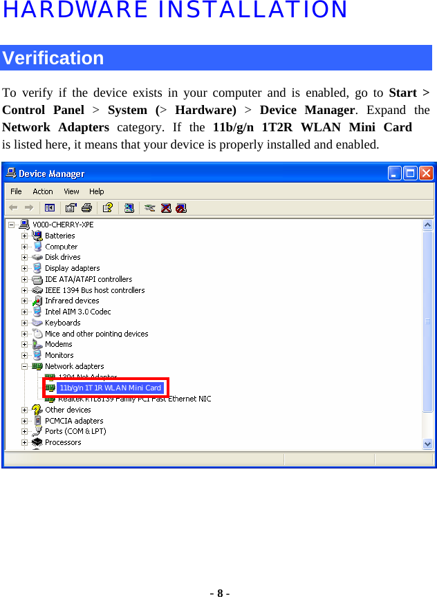  - 8 - HARDWARE INSTALLATION  Verification To verify if the device exists in your computer and is enabled, go to Start &gt;  Control Panel &gt;  System (&gt;  Hardware) &gt; Device Manager. Expand the Network Adapters category. If the 11b/g/n 1T2R WLAN Mini Cardis listed here, it means that your device is properly installed and enabled.  11b/g/n 1T1R WLAN Mini Card