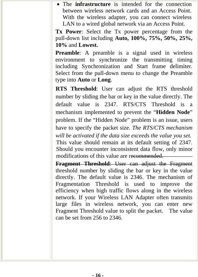  - 16 - • The  infrastructure is intended for the connection between wireless network cards and an Access Point. With the wireless adapter, you can connect wireless LAN to a wired global network via an Access Point. Tx Power: Select the Tx power percentage from the pull-down list including Auto, 100%, 75%, 50%, 25%, 10% and Lowest. Preamble: A preamble is a signal used in wireless environment to synchronize the transmitting timing including Synchronization and Start frame delimiter. Select from the pull-down menu to change the Preamble type into Auto or Long. RTS Threshold: User can adjust the RTS threshold number by sliding the bar or key in the value directly. The default value is 2347. RTS/CTS Threshold is a mechanism implemented to prevent the “Hidden Node” problem. If the “Hidden Node” problem is an issue, users have to specify the packet size. The RTS/CTS mechanism will be activated if the data size exceeds the value you set.  This value should remain at its default setting of 2347.  Should you encounter inconsistent data flow, only minor modifications of this value are recommended. Fragment Threshold: User can adjust the Fragment threshold number by sliding the bar or key in the value directly. The default value is 2346. The mechanism of Fragmentation Threshold is used to improve the efficiency when high traffic flows along in the wireless network. If your Wireless LAN Adapter often transmits large files in wireless network, you can enter new Fragment Threshold value to split the packet.    The value can be set from 256 to 2346.    