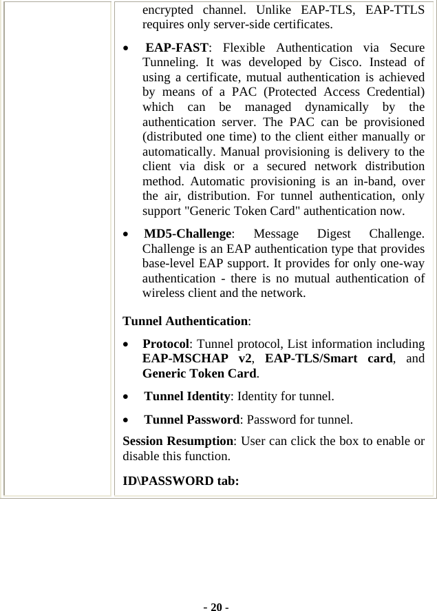  - 20 - encrypted channel. Unlike EAP-TLS, EAP-TTLS requires only server-side certificates. • EAP-FAST: Flexible Authentication via Secure Tunneling. It was developed by Cisco. Instead of using a certificate, mutual authentication is achieved by means of a PAC (Protected Access Credential) which can be managed dynamically by the authentication server. The PAC can be provisioned (distributed one time) to the client either manually or automatically. Manual provisioning is delivery to the client via disk or a secured network distribution method. Automatic provisioning is an in-band, over the air, distribution. For tunnel authentication, only support &quot;Generic Token Card&quot; authentication now. • MD5-Challenge: Message Digest Challenge. Challenge is an EAP authentication type that provides base-level EAP support. It provides for only one-way authentication - there is no mutual authentication of wireless client and the network. Tunnel Authentication: • Protocol: Tunnel protocol, List information including EAP-MSCHAP v2,  EAP-TLS/Smart card, and Generic Token Card. • Tunnel Identity: Identity for tunnel.   • Tunnel Password: Password for tunnel. Session Resumption: User can click the box to enable or disable this function. ID\PASSWORD tab: 