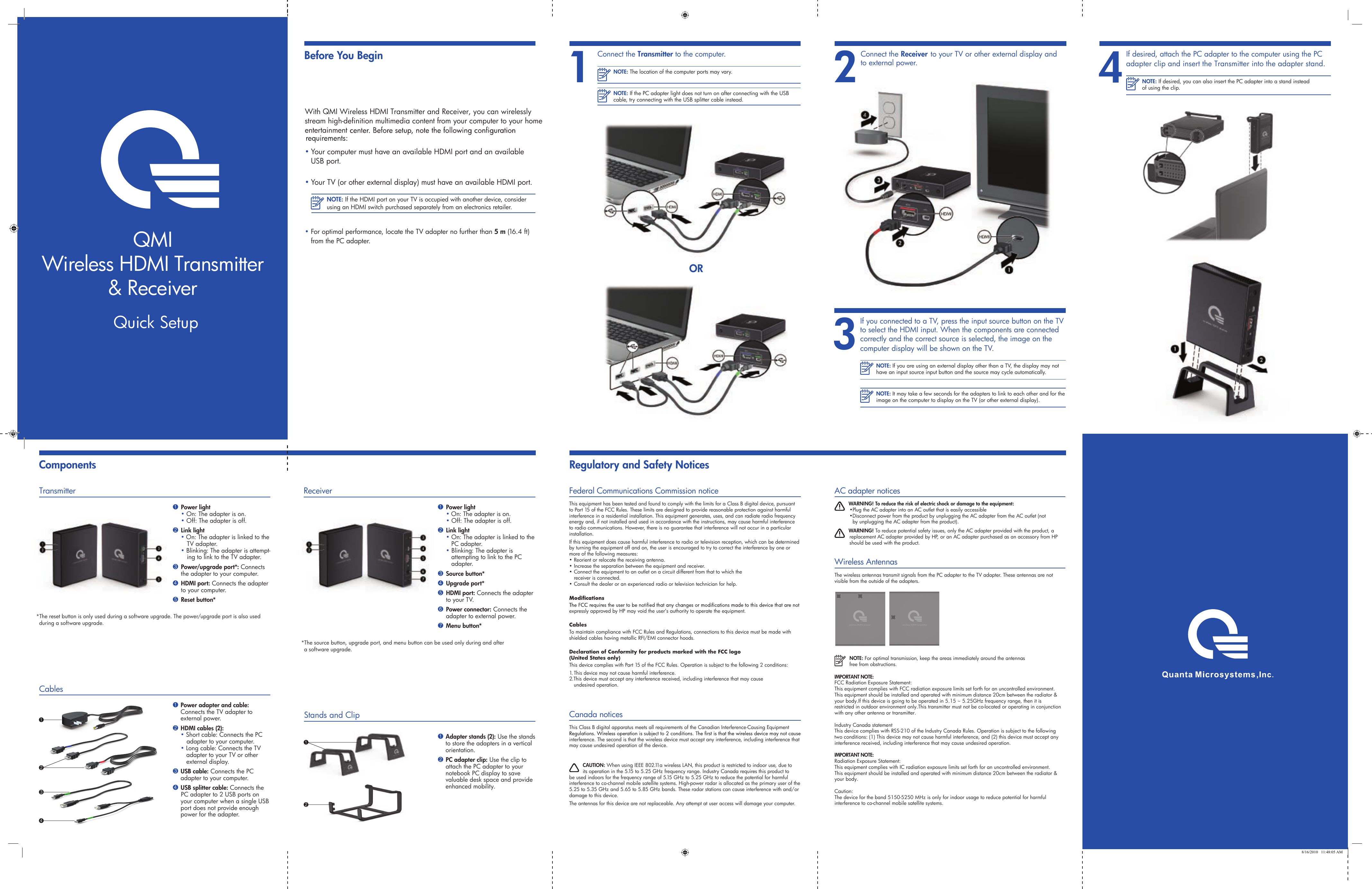 stream high-definition multimedia content from your computer to your home With QMI Wireless HDMI Transmitter and Receiver, you can wirelessly • Your computer must have an available HDMI port and an available  USB port.• Your TV (or other external display) must have an available HDMI port.NOTE: If the HDMI port on your TV is occupied with another device, consider using an HDMI switch purchased separately from an electronics retailer.• For optimal performance, locate the TV adapter no further than 5 m (16.4 ft) from the PC adapter.2Connect the Receiver to your TV or other external display and to external power.Before You BeginComponents3If you connected to a TV, press the input source button on the TV to select the HDMI input. When the components are connected correctly and the correct source is selected, the image on the computer display will be shown on the TV.NOTE: If you are using an external display other than a TV, the display may not have an input source input button and the source may cycle automatically.NOTE: It may take a few seconds for the adapters to link to each other and for the image on the computer to display on the TV (or other external display).4 If desired, attach the PC adapter to the computer using the PC adapter clip and insert the Transmitter into the adapter stand.NOTE: If desired, you can also insert the PC adapter into a stand instead of using the clip.ORNOTE: The location of the computer ports may vary.NOTE: If the PC adapter light does not turn on after connecting with the USB cable, try connecting with the USB splitter cable instead.1Connect the Transmitter to the computer.*The source button, upgrade port, and menu button can be used only during and after  a software upgrade.1 Power light • On: The adapter is on. • Off: The adapter is off.2 Link light • On: The adapter is linked to the     PC adapter. • Blinking: The adapter is        attempting to link to the PC        adapter.3 Source button* 4 Upgrade port*5 HDMI port: Connects the adapter   to your TV.6 Power connector: Connects the     adapter to external power.7 Menu button*Receiver Stands and Clip1 Adapter stands (2): Use the stands to store the adapters in a vertical orientation.2 PC adapter clip: Use the clip to attach the PC adapter to your notebook PC display to save valuable desk space and provide enhanced mobility.21*The reset button is only used during a software upgrade. The power/upgrade port is also used during a software upgrade.1 Power light • On: The adapter is on. • Off: The adapter is off.2 Link light• On: The adapter is linked to the TV adapter.• Blinking: The adapter is attempt-ing to link to the TV adapter.3 Power/upgrade port*: Connects      the adapter to your computer.4 HDMI port: Connects the adapter   to your computer.5 Reset button*Transmitter1 Power adapter and cable: Connects the TV adapter to external power.2 HDMI cables (2):  • Short cable: Connects the PC        adapter to your computer. • Long cable: Connects the TV     adapter to your TV or other      external display.3 USB cable: Connects the PC adapter to your computer. 4 USB splitter cable: Connects the PC adapter to 2 USB ports on your computer when a single USB port does not provide enough power for the adapter.Cables 1342 8/16/2010   11:48:05 AMQMIWireless HDMI Transmitter&amp; ReceiverQuick Setupentertainment Regulatory and Safety NoticesFederal Communications Commission noticeThis equipment has been tested and found to comply with the limits for a Class B digital device, pursuant to Part 15 of the FCC Rules. These limits are designed to provide reasonable protection against harmful interference in a residential installation. This equipment generates, uses, and can radiate radio frequency energy and, if not installed and used in accordance with the instructions, may cause harmful interference to radio communications. However, there is no guarantee that interference will not occur in a particular installation.If this equipment does cause harmful interference to radio or television reception, which can be determined by turning the equipment off and on, the user is encouraged to try to correct the interference by one or more of the following measures:• Reorient or relocate the receiving antenna.• Increase the separation between the equipment and receiver.• Connect the equipment to an outlet on a circuit different from that to which the    receiver is connected.• Consult the dealer or an experienced radio or television technician for help.expressly approved by HP may void the user’s authority to operate the equipment.CablesTo maintain compliance with FCC Rules and Regulations, connections to this device must be made with shielded cables having metallic RFI/EMI connector hoods.Declaration of Conformity for products marked with the FCC logo  (United States only)This device complies with Part 15 of the FCC Rules. Operation is subject to the following 2 conditions:1. This device may not cause harmful interference.2.This device must accept any interference received, including interference that may cause    undesired operation.Canada noticesThis Class B digital apparatus meets all requirements of the Canadian Interference-Causing Equipment interference. The second is that the wireless device must accept any interference, including interference that may cause undesired operation of the device. CAUTION: When using IEEE 802.11a wireless LAN, this product is restricted to indoor use, due to its operation in the 5.15 to 5.25 GHz frequency range. Industry Canada requires this product to be used indoors for the frequency range of 5.15 GHz to 5.25 GHz to reduce the potential for harmful interference to co-channel mobile satellite systems. High-power radar is allocated as the primary user of the 5.25 to 5.35 GHz and 5.65 to 5.85 GHz bands. These radar stations can cause interference with and/or damage to this device.The antennas for this device are not replaceable. Any attempt at user access will damage your computer.AC adapter notices WARNING! To reduce the risk of electric shock or damage to the equipment:•Plug the AC adapter into an AC outlet that is easily accessible  •Disconnect power from the product by unplugging the AC adapter from the AC outlet (not      by unplugging the AC adapter from the product). WARNING! To reduce potential safety issues, only the AC adapter provided with the product, a replacement AC adapter provided by HP, or an AC adapter purchased as an accessory from HP should be used with the product.Wireless AntennasThe wireless antennas transmit signals from the PC adapter to the TV adapter. These antennas are not visible from the outside of the adapters. NOTE: For optimal transmission, keep the areas immediately around the antennas free from obstructions.wireless HDMI receiver wireless HDMI transmitterIMPORTANT NOTE:FCC Radiation Exposure Statement:This equipment complies with FCC radiation exposure limits set forth for an uncontrolled environment. This equipment should be installed and operated with minimum distance 20cm between the radiator &amp; your body.If this device is going to be operated in 5.15 ~ 5.25GHz frequency range, then it is restricted in outdoor environment only.This transmitter must not be co-located or operating in conjunction with any other antenna or transmitter.Industry Canada statement This device complies with RSS-210 of the Industry Canada Rules. Operation is subject to the following two conditions: (1) This device may not cause harmful interference, and (2) this device must accept any interference received, including interference that may cause undesired operation.IMPORTANT NOTE:Radiation Exposure Statement:This equipment complies with IC radiation exposure limits set forth for an uncontrolled environment. This equipment should be installed and operated with minimum distance 20cm between the radiator &amp; your body.Caution:The device for the band 5150-5250 MHz is only for indoor usage to reduce potential for harmful interference to co-channel mobile satellite systems.