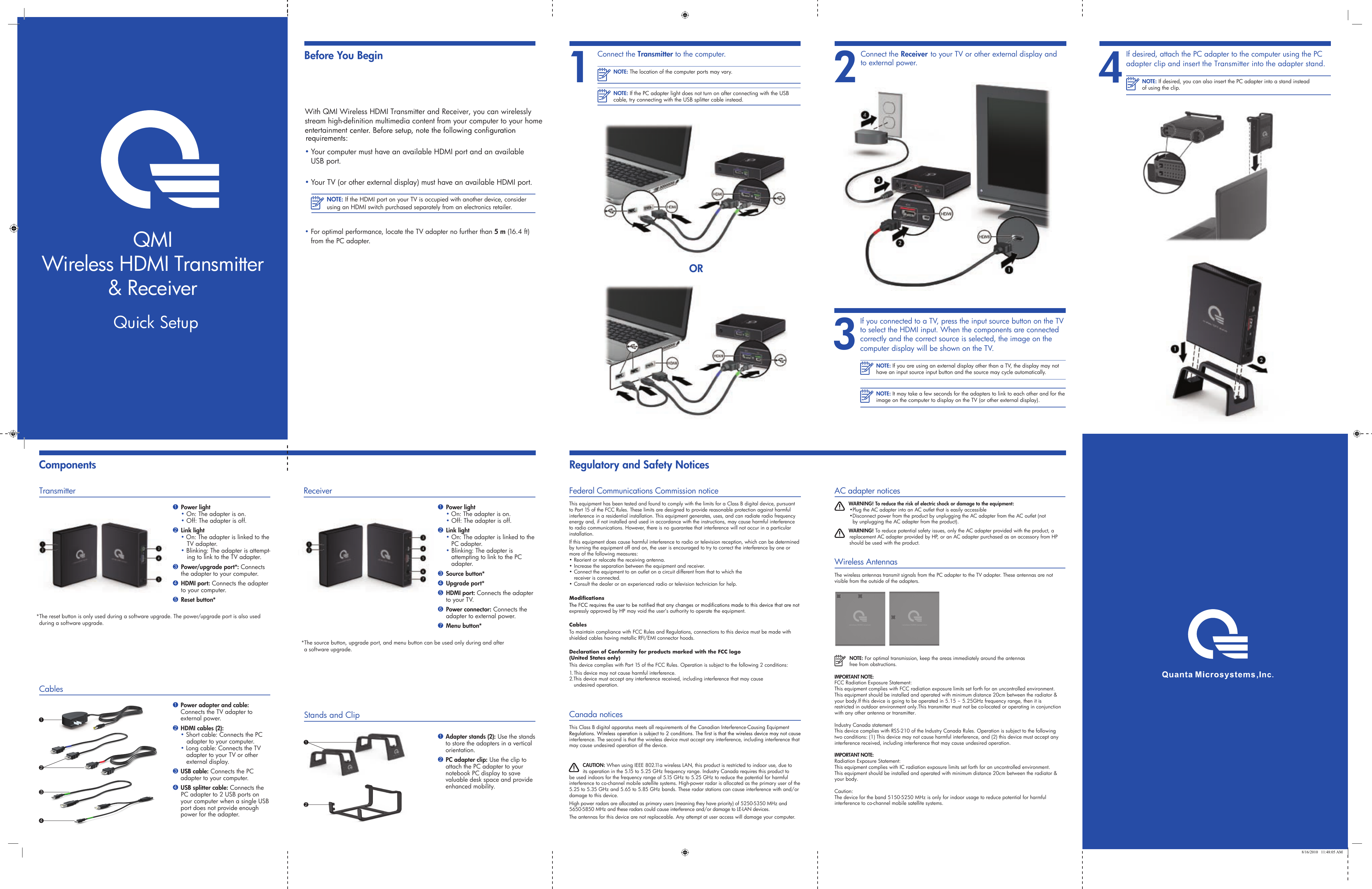 stream high-definition multimedia content from your computer to your home With QMI Wireless HDMI Transmitter and Receiver, you can wirelessly • Your computer must have an available HDMI port and an available  USB port.• Your TV (or other external display) must have an available HDMI port.NOTE: If the HDMI port on your TV is occupied with another device, consider using an HDMI switch purchased separately from an electronics retailer.• For optimal performance, locate the TV adapter no further than 5 m (16.4 ft) from the PC adapter.2Connect the Receiver to your TV or other external display and to external power.Before You BeginComponents3If you connected to a TV, press the input source button on the TV to select the HDMI input. When the components are connected correctly and the correct source is selected, the image on the computer display will be shown on the TV.NOTE: If you are using an external display other than a TV, the display may not have an input source input button and the source may cycle automatically.NOTE: It may take a few seconds for the adapters to link to each other and for the image on the computer to display on the TV (or other external display).4 If desired, attach the PC adapter to the computer using the PC adapter clip and insert the Transmitter into the adapter stand.NOTE: If desired, you can also insert the PC adapter into a stand instead of using the clip.ORNOTE: The location of the computer ports may vary.NOTE: If the PC adapter light does not turn on after connecting with the USB cable, try connecting with the USB splitter cable instead.1Connect the Transmitter to the computer.*The source button, upgrade port, and menu button can be used only during and after  a software upgrade.1 Power light • On: The adapter is on. • Off: The adapter is off.2 Link light • On: The adapter is linked to the     PC adapter. • Blinking: The adapter is        attempting to link to the PC        adapter.3 Source button* 4 Upgrade port*5 HDMI port: Connects the adapter   to your TV.6 Power connector: Connects the     adapter to external power.7 Menu button*Receiver Stands and Clip1 Adapter stands (2): Use the stands to store the adapters in a vertical orientation.2 PC adapter clip: Use the clip to attach the PC adapter to your notebook PC display to save valuable desk space and provide enhanced mobility.21*The reset button is only used during a software upgrade. The power/upgrade port is also used during a software upgrade.1 Power light • On: The adapter is on. • Off: The adapter is off.2 Link light• On: The adapter is linked to the TV adapter.• Blinking: The adapter is attempt-ing to link to the TV adapter.3 Power/upgrade port*: Connects      the adapter to your computer.4 HDMI port: Connects the adapter   to your computer.5 Reset button*Transmitter1 Power adapter and cable: Connects the TV adapter to external power.2 HDMI cables (2):  • Short cable: Connects the PC        adapter to your computer. • Long cable: Connects the TV     adapter to your TV or other      external display.3 USB cable: Connects the PC adapter to your computer. 4 USB splitter cable: Connects the PC adapter to 2 USB ports on your computer when a single USB port does not provide enough power for the adapter.Cables 1342 8/16/2010   11:48:05 AMQMIWireless HDMI Transmitter&amp; ReceiverQuick Setupentertainment Regulatory and Safety NoticesFederal Communications Commission noticeThis equipment has been tested and found to comply with the limits for a Class B digital device, pursuant to Part 15 of the FCC Rules. These limits are designed to provide reasonable protection against harmful interference in a residential installation. This equipment generates, uses, and can radiate radio frequency energy and, if not installed and used in accordance with the instructions, may cause harmful interference to radio communications. However, there is no guarantee that interference will not occur in a particular installation.If this equipment does cause harmful interference to radio or television reception, which can be determined by turning the equipment off and on, the user is encouraged to try to correct the interference by one or more of the following measures:• Reorient or relocate the receiving antenna.• Increase the separation between the equipment and receiver.• Connect the equipment to an outlet on a circuit different from that to which the    receiver is connected.• Consult the dealer or an experienced radio or television technician for help.expressly approved by HP may void the user’s authority to operate the equipment.CablesTo maintain compliance with FCC Rules and Regulations, connections to this device must be made with shielded cables having metallic RFI/EMI connector hoods.Declaration of Conformity for products marked with the FCC logo  (United States only)This device complies with Part 15 of the FCC Rules. Operation is subject to the following 2 conditions:1. This device may not cause harmful interference.2.This device must accept any interference received, including interference that may cause    undesired operation.Canada noticesThis Class B digital apparatus meets all requirements of the Canadian Interference-Causing Equipment interference. The second is that the wireless device must accept any interference, including interference that may cause undesired operation of the device.CAUTION: When using IEEE 802.11a wireless LAN, this product is restricted to indoor use, due to its operation in the 5.15 to 5.25 GHz frequency range. Industry Canada requires this product to be used indoors for the frequency range of 5.15 GHz to 5.25 GHz to reduce the potential for harmful interference to co-channel mobile satellite systems. High-power radar is allocated as the primary user of the 5.25 to 5.35 GHz and 5.65 to 5.85 GHz bands. These radar stations can cause interference with and/or damage to this device.The antennas for this device are not replaceable. Any attempt at user access will damage your computer.AC adapter notices WARNING! To reduce the risk of electric shock or damage to the equipment:•Plug the AC adapter into an AC outlet that is easily accessible  •Disconnect power from the product by unplugging the AC adapter from the AC outlet (not      by unplugging the AC adapter from the product). WARNING! To reduce potential safety issues, only the AC adapter provided with the product, a replacement AC adapter provided by HP, or an AC adapter purchased as an accessory from HP should be used with the product.Wireless AntennasThe wireless antennas transmit signals from the PC adapter to the TV adapter. These antennas are not visible from the outside of the adapters. NOTE: For optimal transmission, keep the areas immediately around the antennas free from obstructions.wireless HDMI receiver wireless HDMI transmitterIMPORTANT NOTE:FCC Radiation Exposure Statement:This equipment complies with FCC radiation exposure limits set forth for an uncontrolled environment. This equipment should be installed and operated with minimum distance 20cm between the radiator &amp; your body.If this device is going to be operated in 5.15 ~ 5.25GHz frequency range, then it is restricted in outdoor environment only.This transmitter must not be co-located or operating in conjunction with any other antenna or transmitter.Industry Canada statement This device complies with RSS-210 of the Industry Canada Rules. Operation is subject to the following two conditions: (1) This device may not cause harmful interference, and (2) this device must accept any interference received, including interference that may cause undesired operation.IMPORTANT NOTE:Radiation Exposure Statement:This equipment complies with IC radiation exposure limits set forth for an uncontrolled environment. This equipment should be installed and operated with minimum distance 20cm between the radiator &amp; your body.Caution:The device for the band 5150-5250 MHz is only for indoor usage to reduce potential for harmful interference to co-channel mobile satellite systems.High power radars are allocated as primary users (meaning they have priority) of 5250-5350 MHz and 5650-5850 MHz and these radars could cause interference and/or damage to LE-LAN devices.  