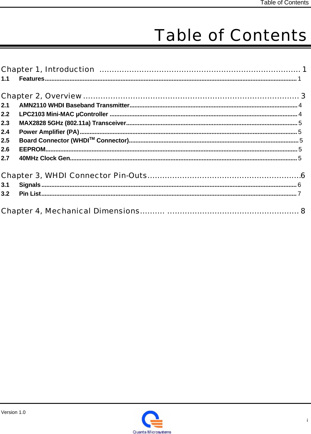   Table of Contents   Table of Contents    Chapter 1, Introduction  ................................................................................. 1 1.1 Features ......................................................................................................................................................... 1   Chapter 2, Overview ....................................................................................... 3 2.1  AMN2110 WHDI Baseband Transmitter...................................................................................................... 4 2.2  LPC2103 Mini-MAC µController .................................................................................................................. 4 2.3  MAX2828 5GHz (802.11a) Transceiver........................................................................................................ 5 2.4  Power Amplifier (PA) .................................................................................................................................... 5 2.5  Board Connector (WHDITM Connector)....................................................................................................... 5 2.6 EEPROM......................................................................................................................................................... 5 2.7  40MHz Clock Gen.......................................................................................................................................... 5   Chapter 3, WHDI Connector Pin-Outs..............................................................6 3.1 Signals ........................................................................................................................................................... 6 3.2 Pin List ........................................................................................................................................................... 7   Chapter 4, Mechanical Dimensions.......... ..................................................... 8                               Version 1.0                                                                                                   i 