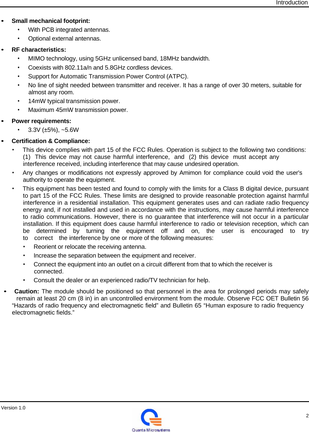Introduction   • Small mechanical footprint: • With PCB integrated antennas. • Optional external antennas.  • RF characteristics: • MIMO technology, using 5GHz unlicensed band, 18MHz bandwidth. • Coexists with 802.11a/n and 5.8GHz cordless devices. • Support for Automatic Transmission Power Control (ATPC). • No line of sight needed between transmitter and receiver. It has a range of over 30 meters, suitable for almost any room. • 14mW typical transmission power. • Maximum 45mW transmission power.  • Power requirements: • 3.3V (±5%), ~5.6W  • Certification &amp; Compliance: • This device complies with part 15 of the FCC Rules. Operation is subject to the following two conditions: (1)  This device may not cause harmful interference,  and  (2) this device  must accept any interference received, including interference that may cause undesired operation. • Any changes or modifications not expressly approved by Amimon for compliance could void the user&apos;s authority to operate the equipment. • This equipment has been tested and found to comply with the limits for a Class B digital device, pursuant to part 15 of the FCC Rules. These limits are designed to provide reasonable protection against harmful interference in a residential installation. This equipment generates uses and can radiate radio frequency energy and, if not installed and used in accordance with the instructions, may cause harmful interference to radio communications. However, there is no guarantee that interference will not occur in a particular installation. If this equipment does cause harmful interference to radio or television reception, which can be  determined  by  turning  the  equipment  off  and  on,  the  user  is  encouraged  to  try  to    correct    the interference by one or more of the following measures: • Reorient or relocate the receiving antenna. • Increase the separation between the equipment and receiver. • Connect the equipment into an outlet on a circuit different from that to which the receiver is connected. • Consult the dealer or an experienced radio/TV technician for help.  • Caution: The module should be positioned so that personnel in the area for prolonged periods may safely remain at least 20 cm (8 in) in an uncontrolled environment from the module. Observe FCC OET Bulletin 56 “Hazards of radio frequency and electromagnetic field” and Bulletin 65 “Human exposure to radio frequency electromagnetic fields.”              Version 1.0                                                                                                   2  
