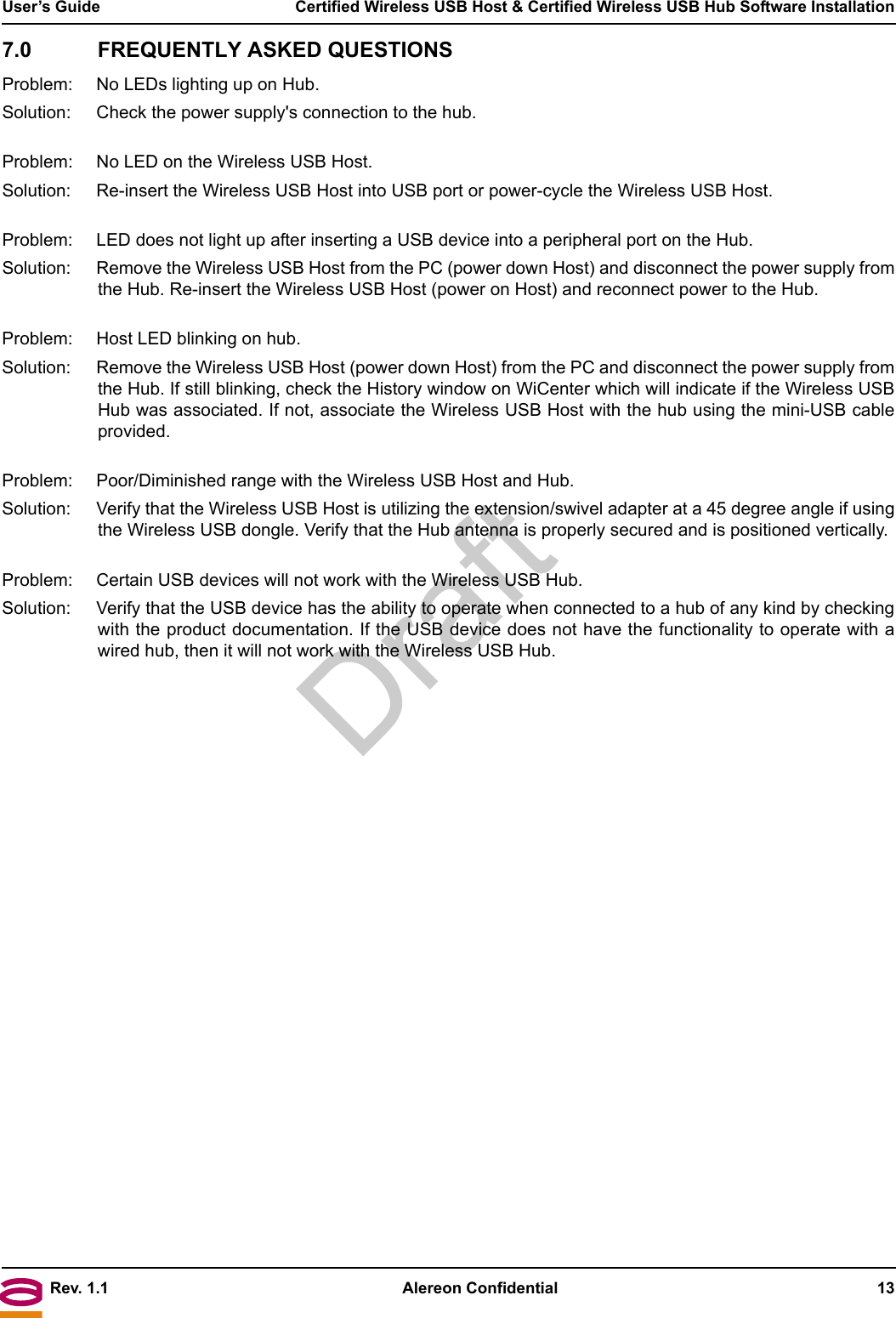 Rev. 1.1 Alereon Confidential 13User’s Guide  Certified Wireless USB Host &amp; Certified Wireless USB Hub Software Installation7.0 FREQUENTLY ASKED QUESTIONSProblem: No LEDs lighting up on Hub.Solution:  Check the power supply&apos;s connection to the hub.Problem:  No LED on the Wireless USB Host.Solution:  Re-insert the Wireless USB Host into USB port or power-cycle the Wireless USB Host.Problem:  LED does not light up after inserting a USB device into a peripheral port on the Hub.Solution:  Remove the Wireless USB Host from the PC (power down Host) and disconnect the power supply fromthe Hub. Re-insert the Wireless USB Host (power on Host) and reconnect power to the Hub.Problem:  Host LED blinking on hub.Solution:  Remove the Wireless USB Host (power down Host) from the PC and disconnect the power supply fromthe Hub. If still blinking, check the History window on WiCenter which will indicate if the Wireless USBHub was associated. If not, associate the Wireless USB Host with the hub using the mini-USB cableprovided.Problem:  Poor/Diminished range with the Wireless USB Host and Hub.Solution:  Verify that the Wireless USB Host is utilizing the extension/swivel adapter at a 45 degree angle if usingthe Wireless USB dongle. Verify that the Hub antenna is properly secured and is positioned vertically.Problem:  Certain USB devices will not work with the Wireless USB Hub.Solution:  Verify that the USB device has the ability to operate when connected to a hub of any kind by checkingwith the product documentation. If the USB device does not have the functionality to operate with awired hub, then it will not work with the Wireless USB Hub.