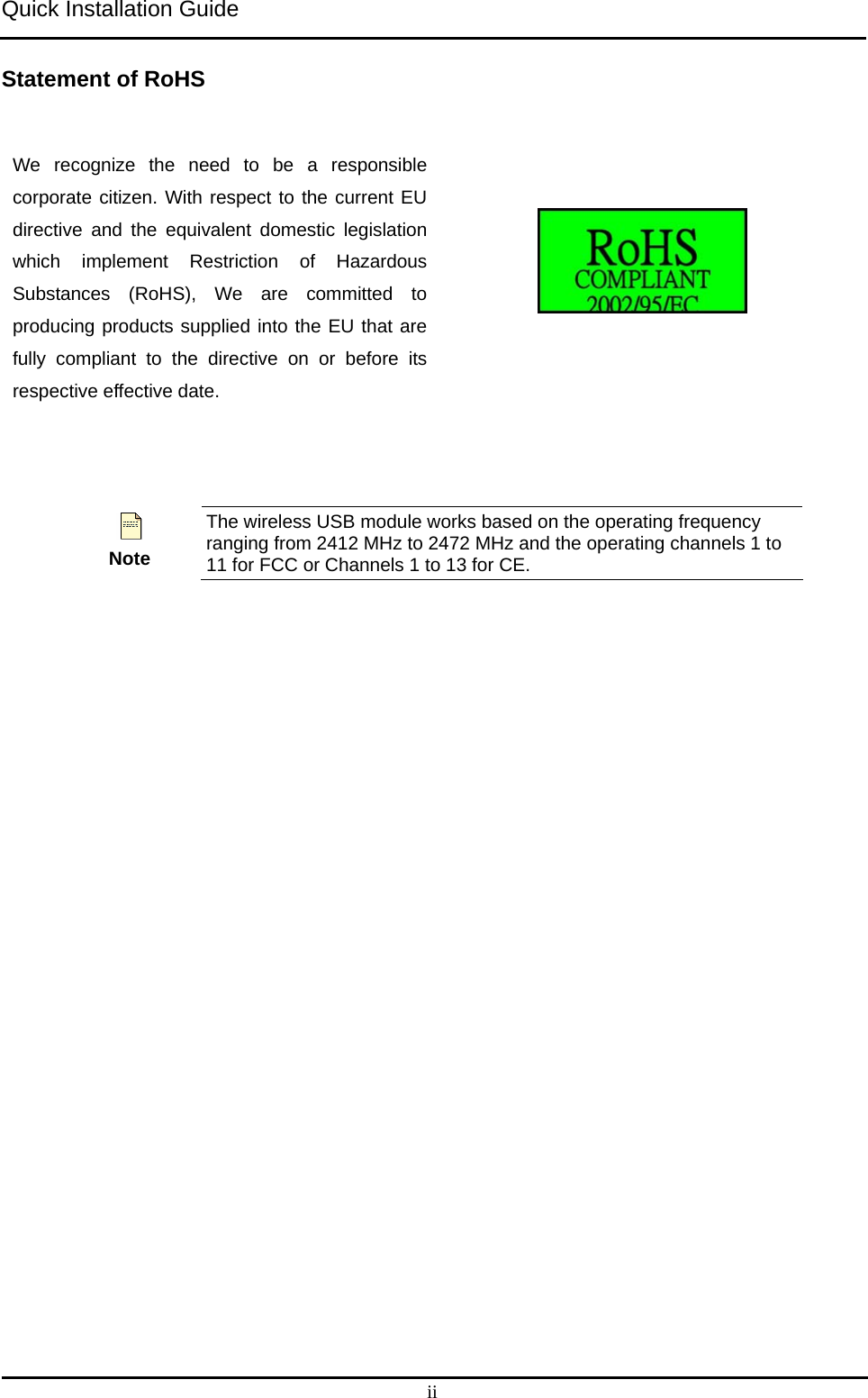 Quick Installation Guide   ii Statement of RoHS We recognize the need to be a responsible corporate citizen. With respect to the current EU directive and the equivalent domestic legislation which implement Restriction of Hazardous Substances (RoHS), We are committed to producing products supplied into the EU that are fully compliant to the directive on or before its respective effective date.     Note The wireless USB module works based on the operating frequency ranging from 2412 MHz to 2472 MHz and the operating channels 1 to 11 for FCC or Channels 1 to 13 for CE.     