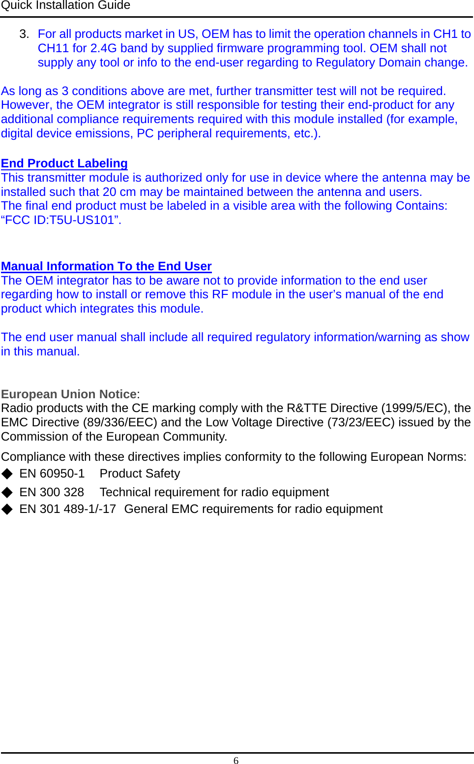 Quick Installation Guide   6 3.  For all products market in US, OEM has to limit the operation channels in CH1 to CH11 for 2.4G band by supplied firmware programming tool. OEM shall not supply any tool or info to the end-user regarding to Regulatory Domain change. As long as 3 conditions above are met, further transmitter test will not be required. However, the OEM integrator is still responsible for testing their end-product for any additional compliance requirements required with this module installed (for example, digital device emissions, PC peripheral requirements, etc.).  End Product Labeling  This transmitter module is authorized only for use in device where the antenna may be installed such that 20 cm may be maintained between the antenna and users.     The final end product must be labeled in a visible area with the following Contains: “FCC ID:T5U-US101”.    Manual Information To the End User  The OEM integrator has to be aware not to provide information to the end user regarding how to install or remove this RF module in the user’s manual of the end product which integrates this module.  The end user manual shall include all required regulatory information/warning as show in this manual.  European Union Notice: Radio products with the CE marking comply with the R&amp;TTE Directive (1999/5/EC), the EMC Directive (89/336/EEC) and the Low Voltage Directive (73/23/EEC) issued by the Commission of the European Community. Compliance with these directives implies conformity to the following European Norms: ◆  EN 60950-1  Product Safety ◆  EN 300 328  Technical requirement for radio equipment ◆  EN 301 489-1/-17  General EMC requirements for radio equipment 